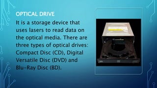 OPTICAL DRIVE
It is a storage device that
uses lasers to read data on
the optical media. There are
three types of optical drives:
Compact Disc (CD), Digital
Versatile Disc (DVD) and
Blu-Ray Disc (BD).
 