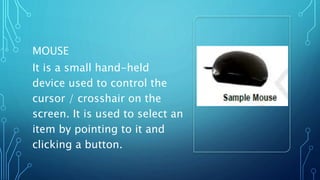MOUSE
It is a small hand-held
device used to control the
cursor / crosshair on the
screen. It is used to select an
item by pointing to it and
clicking a button.
 