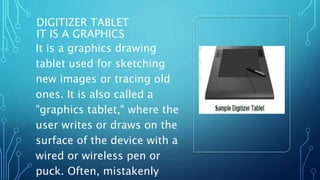 DIGITIZER TABLET
IT IS A GRAPHICS
It is a graphics drawing
tablet used for sketching
new images or tracing old
ones. It is also called a
"graphics tablet," where the
user writes or draws on the
surface of the device with a
wired or wireless pen or
puck. Often, mistakenly
 