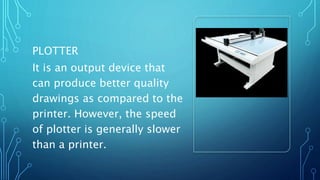 PLOTTER
It is an output device that
can produce better quality
drawings as compared to the
printer. However, the speed
of plotter is generally slower
than a printer.
 
