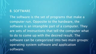 B. SOFTWARE
The software is the set of programs that make a
computer run. Opposite to the hardware, the
software is an intangible part of a computer. They
are sets of instructions that tell the computer what
to do to come up with the desired result. The
software can be categorized into two main groups:
operating system software and application
software.
 