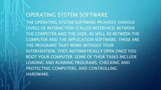 OPERATING SYSTEM SOFTWARE
THE OPERATING SYSTEM SOFTWARE PROVIDES VARIOUS
LEVELS OF INTERACTION (CALLED INTERFACE) BETWEEN
THE COMPUTER AND THE USER, AS WELL AS BETWEEN THE
COMPUTER AND THE APPLICATION SOFTWARE. THESE ARE
THE PROGRAMS THAT WORK WITHOUT YOUR
INTERVENTION. THEY AUTOMATICALLY OPEN ONCE YOU
BOOT YOUR COMPUTER. SOME OF THEIR TASKS INCLUDE
LOADING AND RUNNING PROGRAMS, CHECKING AND
PROTECTING COMPUTERS, AND CONTROLLING
HARDWARE.
 