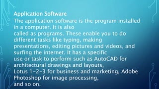 Application Software
The application software is the program installed
in a computer. It is also
called as programs. These enable you to do
different tasks like typing, making
presentations, editing pictures and videos, and
surfing the internet. It has a specific
use or task to perform such as AutoCAD for
architectural drawings and layouts,
Lotus 1-2-3 for business and marketing, Adobe
Photoshop for image processing,
and so on.
 