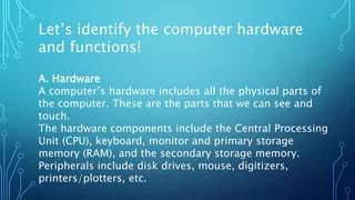 Let’s identify the computer hardware
and functions!
A. Hardware
A computer’s hardware includes all the physical parts of
the computer. These are the parts that we can see and
touch.
The hardware components include the Central Processing
Unit (CPU), keyboard, monitor and primary storage
memory (RAM), and the secondary storage memory.
Peripherals include disk drives, mouse, digitizers,
printers/plotters, etc.
 