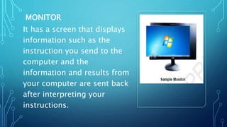 MONITOR
It has a screen that displays
information such as the
instruction you send to the
computer and the
information and results from
your computer are sent back
after interpreting your
instructions.
 