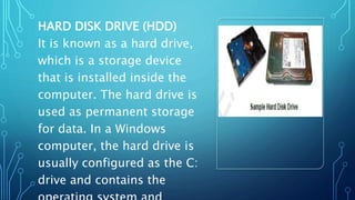 HARD DISK DRIVE (HDD)
It is known as a hard drive,
which is a storage device
that is installed inside the
computer. The hard drive is
used as permanent storage
for data. In a Windows
computer, the hard drive is
usually configured as the C:
drive and contains the
 