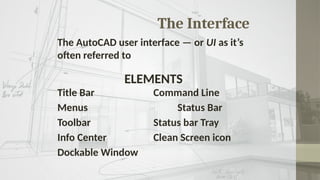 The Interface
The AutoCAD user interface — or UI as it’s
often referred to
ELEMENTS
Title Bar Command Line
Menus Status Bar
Toolbar Status bar Tray
Info Center Clean Screen icon
Dockable Window
 