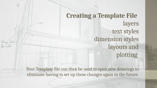 Creating a Template File
layers
text styles
dimension styles
layouts and
plotting
Your Template file can then be used to open new drawings to
eliminate having to set up these changes again in the future.
 