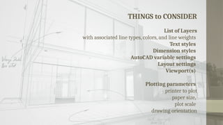 THINGS to CONSIDER
List of Layers
with associated line types, colors, and line weights
Text styles
Dimension styles
AutoCAD variable settings
Layout settings
Viewport(s)
Plotting parameters
printer to plot
paper size,
plot scale
drawing orientation
 