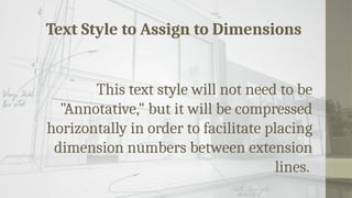 Text Style to Assign to Dimensions
This text style will not need to be
"Annotative," but it will be compressed
horizontally in order to facilitate placing
dimension numbers between extension
lines.
 