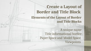 Create a Layout of
Border and Title Block
Elements of the Layout of Border
and Title Blocks
A unique name
Title informational border
Paper Space and Model Space
Viewpoints
 