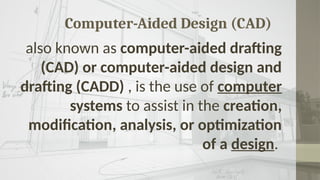 Computer-Aided Design (CAD)
also known as computer-aided drafting
(CAD) or computer-aided design and
drafting (CADD) , is the use of computer
systems to assist in the creation,
modification, analysis, or optimization
of a design.
 