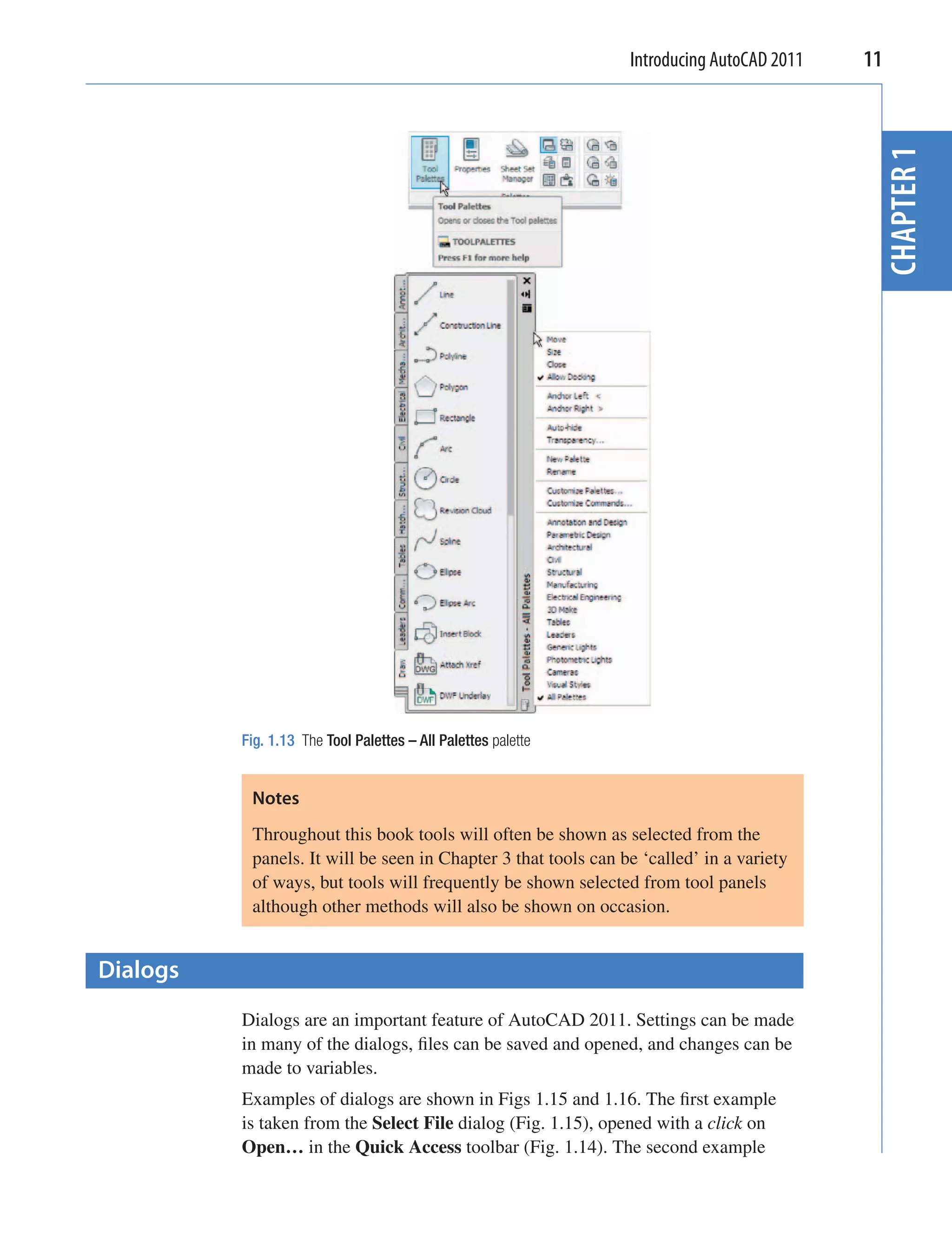 Introducing AutoCAD 2011   11




                                                                                            CHAPTER 1
          Fig. 1.13 The Tool Palettes – All Palettes palette


           Notes
           Throughout this book tools will often be shown as selected from the
           panels. It will be seen in Chapter 3 that tools can be ‘called’ in a variety
           of ways, but tools will frequently be shown selected from tool panels
           although other methods will also be shown on occasion.


Dialogs
          Dialogs are an important feature of AutoCAD 2011. Settings can be made
          in many of the dialogs, ﬁles can be saved and opened, and changes can be
          made to variables.
          Examples of dialogs are shown in Figs 1.15 and 1.16. The ﬁrst example
          is taken from the Select File dialog (Fig. 1.15), opened with a click on
          Open… in the Quick Access toolbar (Fig. 1.14). The second example
 