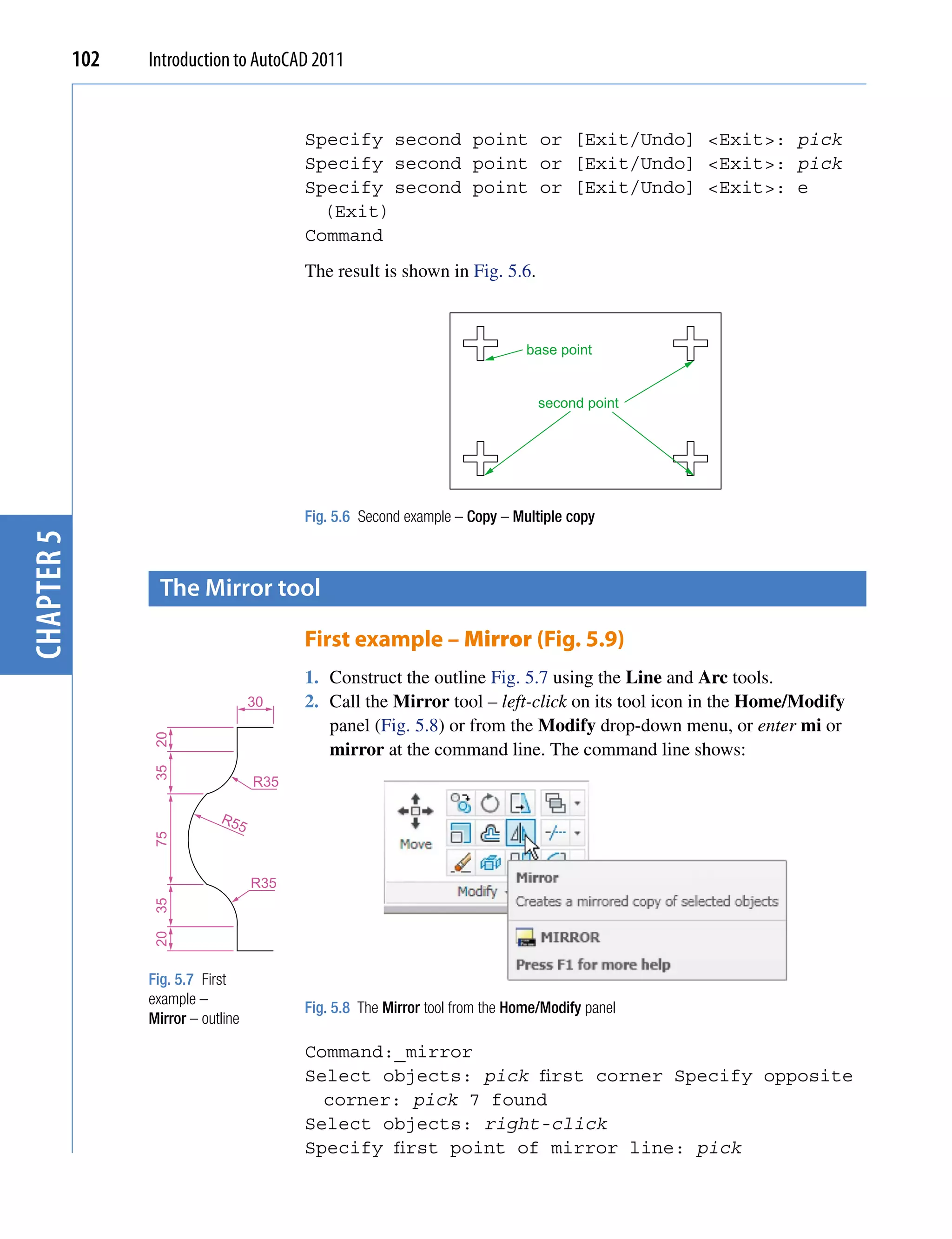 102   Introduction to AutoCAD 2011


                                           Specify second point or [Exit/Undo] <Exit>: pick
                                           Specify second point or [Exit/Undo] <Exit>: pick
                                           Specify second point or [Exit/Undo] <Exit>: e
                                             (Exit)
                                           Command
                                           The result is shown in Fig. 5.6.



                                                                               base point


                                                                                 second point




                                           Fig. 5.6 Second example – Copy – Multiple copy
chapter 5




                    the mirror tool

                                           First example – Mirror (Fig. 5.9)
                                           1. Construct the outline Fig. 5.7 using the Line and Arc tools.
                                     30    2. Call the Mirror tool – left-click on its tool icon in the Home/Modify
                                              panel (Fig. 5.8) or from the Modify drop-down menu, or enter mi or
                  20




                                              mirror at the command line. The command line shows:
                  35




                                     R35

                              R5
                                 5
                  75




                                     R35
                  35
                  20




                  Fig. 5.7 First
                  example –
                                           Fig. 5.8 The Mirror tool from the Home/Modify panel
                  Mirror – outline

                                           Command:_mirror
                                           Select objects: pick first corner Specify opposite
                                             corner: pick 7 found
                                           Select objects: right-click
                                           Specify first point of mirror line: pick
 