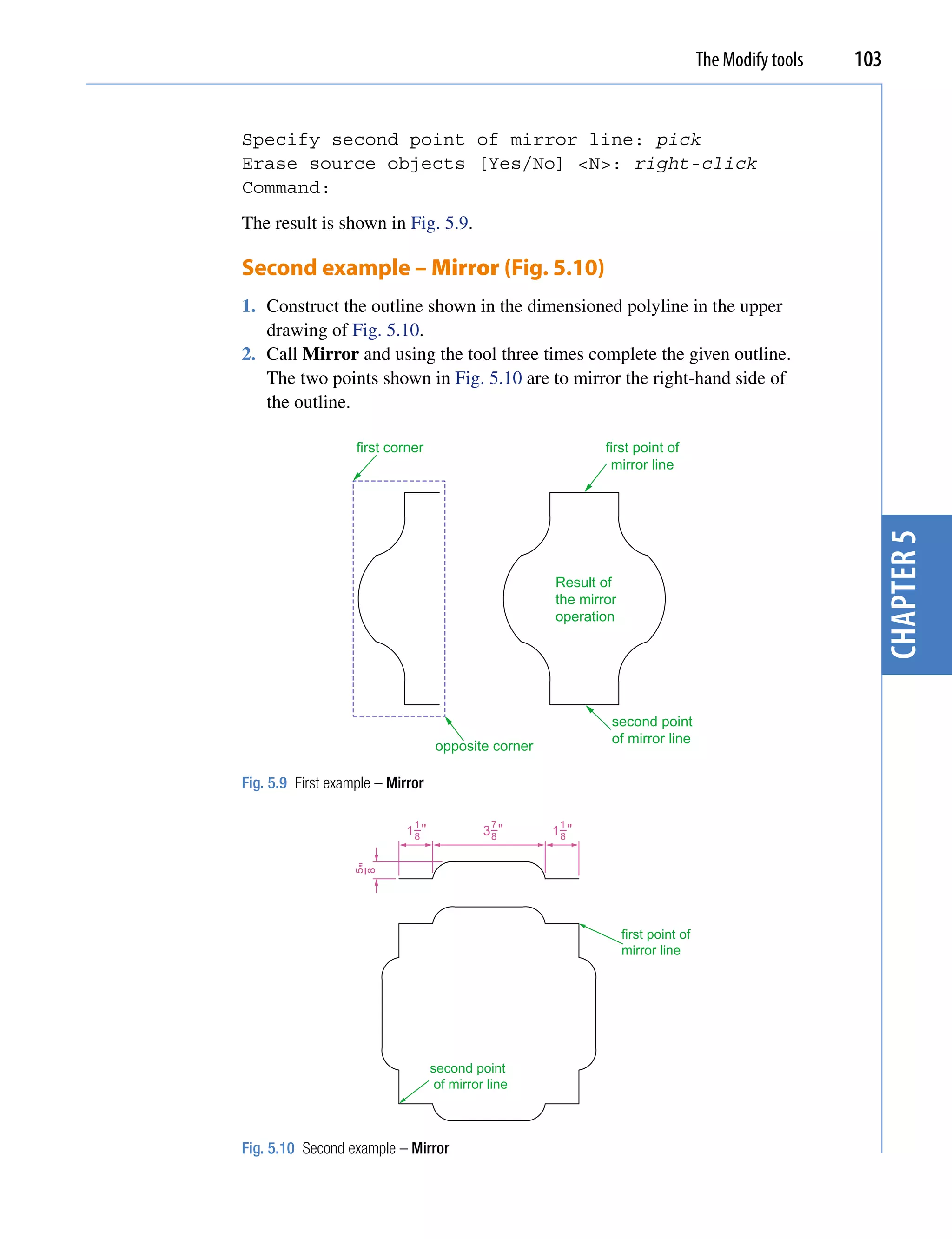 The Modify tools   103


Specify second point of mirror line: pick
Erase source objects [Yes/No] <N>: right-click
Command:
The result is shown in Fig. 5.9.

Second example – Mirror (Fig. 5.10)
1. Construct the outline shown in the dimensioned polyline in the upper
   drawing of Fig. 5.10.
2. Call Mirror and using the tool three times complete the given outline.
   The two points shown in Fig. 5.10 are to mirror the right-hand side of
   the outline.

                   first corner                              first point of
                                                              mirror line




                                                                                                        chapter 5
                                                     Result of
                                                     the mirror
                                                     operation




                                                              second point
                                                              of mirror line
                                   opposite corner

Fig. 5.9 First example – Mirror

                             1               7        1
                            1−"
                             8              3−"
                                             8       1−"
                                                      8
                   −"
                   5
                   8




                                                                  first point of
                                                                  mirror line




                                  second point
                                   of mirror line



Fig. 5.10 Second example – Mirror
 