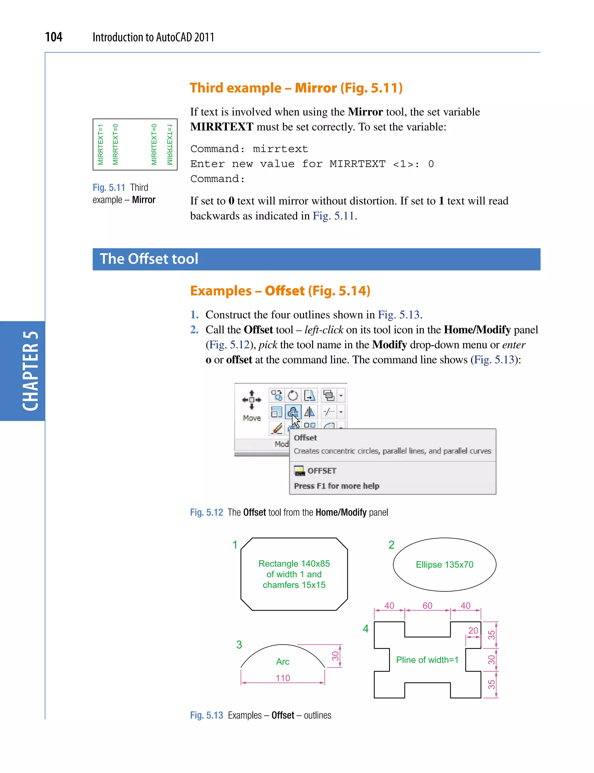 104   Introduction to AutoCAD 2011


                                                                       Third example – Mirror (Fig. 5.11)
                                                                       If text is involved when using the Mirror tool, the set variable
                                                                       MIRRTEXT must be set correctly. To set the variable:
                   MIRRTEXT=1

                                MIRRTEXT=0




                                             MIRRTEXT=0
                                                          1=TXETRRIM
                                                                       Command: mirrtext
                                                                       Enter new value for MIRRTEXT <1>: 0
                                                                       Command:
                  Fig. 5.11 Third
                  example – Mirror                                     If set to 0 text will mirror without distortion. If set to 1 text will read
                                                                       backwards as indicated in Fig. 5.11.


                      the offset tool

                                                                       Examples – Offset (Fig. 5.14)
                                                                       1. Construct the four outlines shown in Fig. 5.13.
                                                                       2. Call the Offset tool – left-click on its tool icon in the Home/Modify panel
chapter 5




                                                                          (Fig. 5.12), pick the tool name in the Modify drop-down menu or enter
                                                                          o or offset at the command line. The command line shows (Fig. 5.13):




                                                                       Fig. 5.12 The Offset tool from the Home/Modify panel


                                                                                  1                                           2
                                                                                         Rectangle 140x85                              Ellipse 135x70
                                                                                           of width 1 and
                                                                                          chamfers 15x15

                                                                                                                          40            60           40

                                                                                                                    4                                 20
                                                                                                                                                           35




                                                                                   3
                                                                                                            30




                                                                                                                                  Pline of width=1
                                                                                                                                                           30




                                                                                              Arc
                                                                                             110
                                                                                                                                                           35




                                                                       Fig. 5.13 Examples – Offset – outlines
 