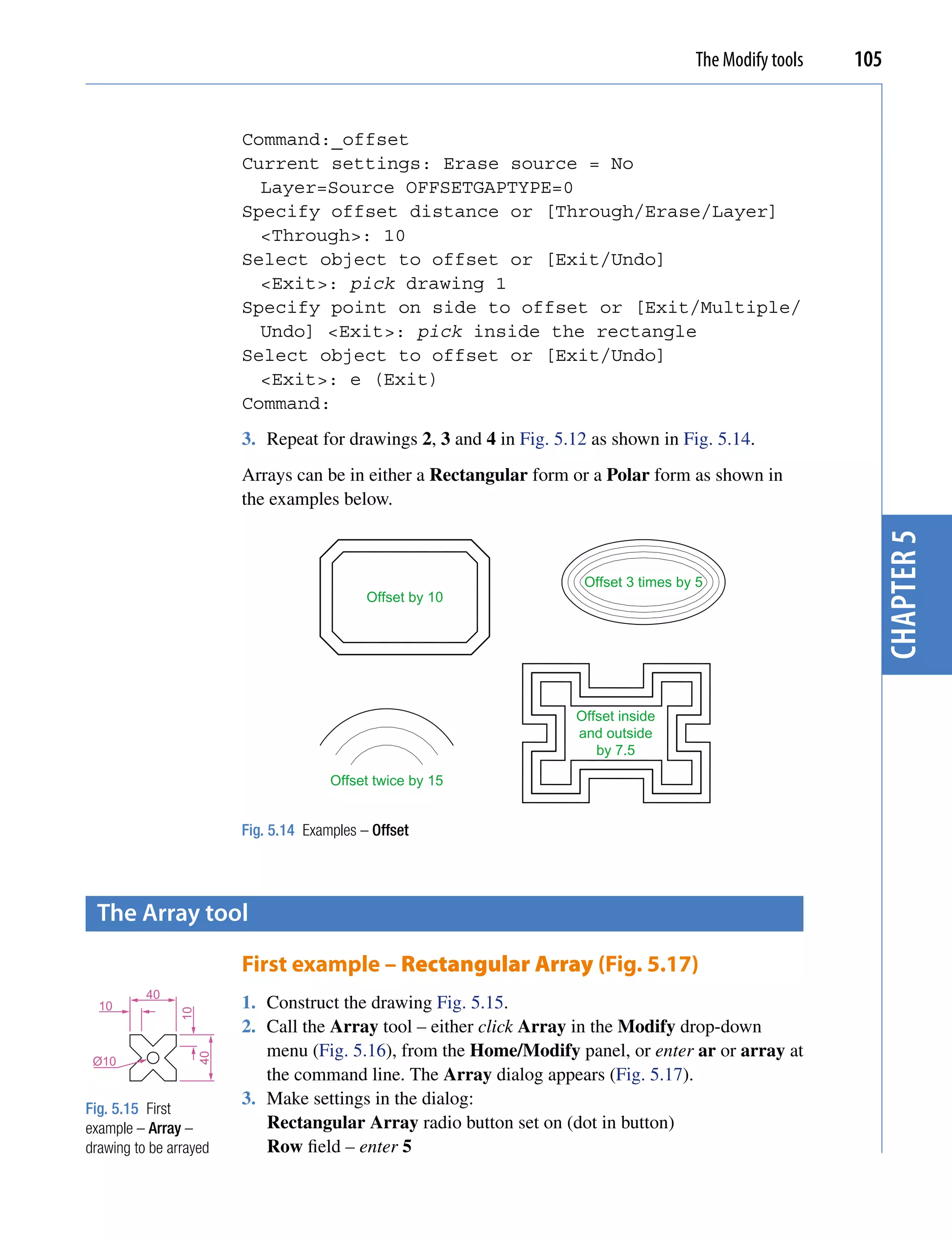 The Modify tools   105


                          Command:_offset
                          Current settings: Erase source = No
                            Layer=Source OFFSETGAPTYPE=0
                          Specify offset distance or [Through/Erase/Layer]
                            <Through>: 10
                          Select object to offset or [Exit/Undo]
                            <Exit>: pick drawing 1
                          Specify point on side to offset or [Exit/Multiple/
                            Undo] <Exit>: pick inside the rectangle
                          Select object to offset or [Exit/Undo]
                            <Exit>: e (Exit)
                          Command:
                          3. Repeat for drawings 2, 3 and 4 in Fig. 5.12 as shown in Fig. 5.14.
                          Arrays can be in either a Rectangular form or a Polar form as shown in
                          the examples below.




                                                                                                              chapter 5
                                                                        Offset 3 times by 5
                                              Offset by 10




                                                                      Offset inside
                                                                      and outside
                                                                         by 7.5

                                        Offset twice by 15


                          Fig. 5.14 Examples – Offset




 the Array tool

                          First example – Rectangular Array (Fig. 5.17)
          40
  10                      1. Construct the drawing Fig. 5.15.
                10




                          2. Call the Array tool – either click Array in the Modify drop-down
                             menu (Fig. 5.16), from the Home/Modify panel, or enter ar or array at
                     40




 Ø10
                             the command line. The Array dialog appears (Fig. 5.17).
                          3. Make settings in the dialog:
Fig. 5.15 First
example – Array –            Rectangular Array radio button set on (dot in button)
drawing to be arrayed        Row field – enter 5
 