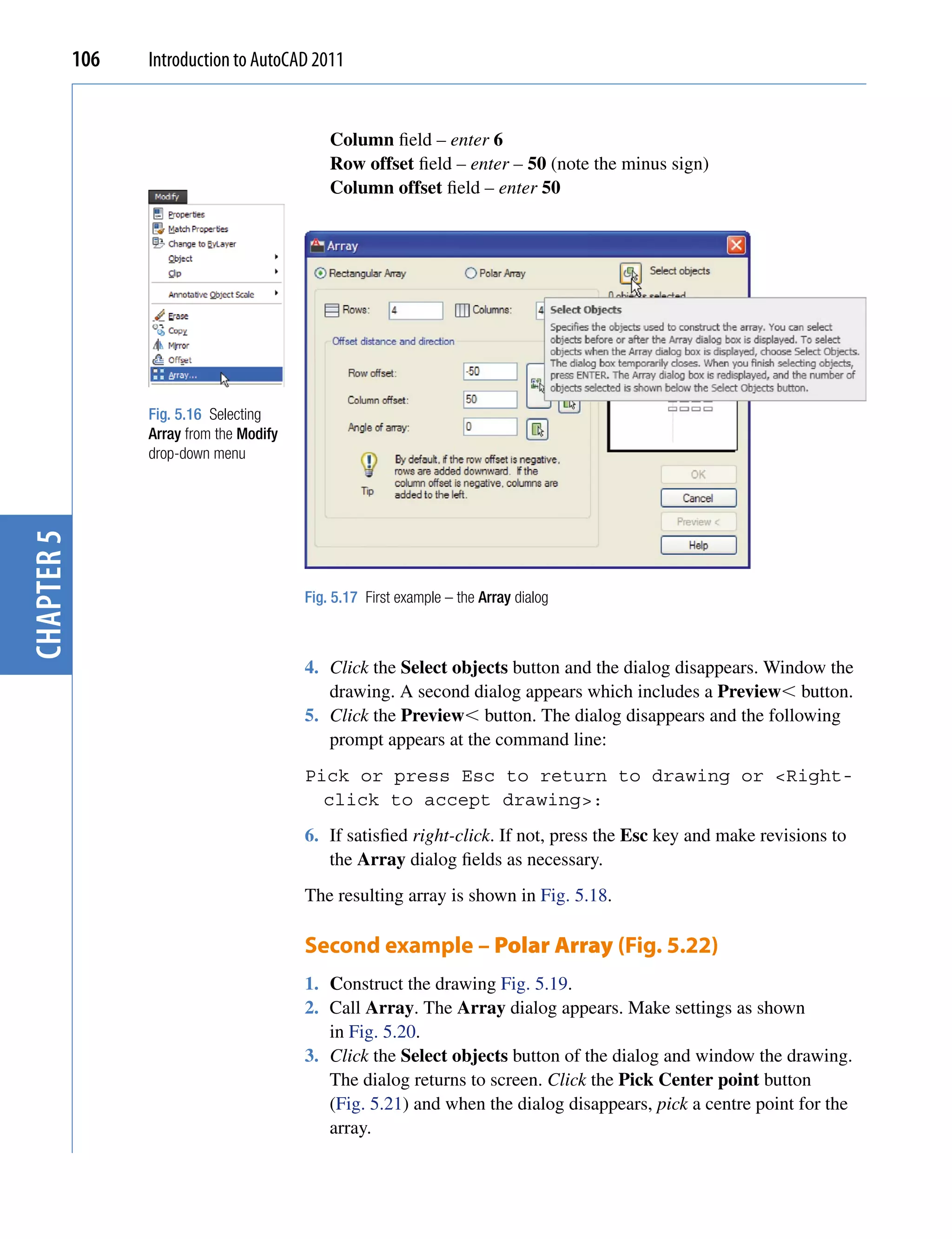 106   Introduction to AutoCAD 2011


                                              Column field – enter 6
                                              Row offset field – enter – 50 (note the minus sign)
                                              Column offset field – enter 50




                  Fig. 5.16 Selecting
                  Array from the Modify
                  drop-down menu
chapter 5




                                          Fig. 5.17 First example – the Array dialog



                                          4. Click the Select objects button and the dialog disappears. Window the
                                             drawing. A second dialog appears which includes a Preview button.
                                          5. Click the Preview button. The dialog disappears and the following
                                             prompt appears at the command line:
                                          Pick or press Esc to return to drawing or <Right-
                                            click to accept drawing>:
                                          6. If satisfied right-click. If not, press the Esc key and make revisions to
                                             the Array dialog fields as necessary.
                                          The resulting array is shown in Fig. 5.18.

                                          Second example – Polar Array (Fig. 5.22)
                                          1. Construct the drawing Fig. 5.19.
                                          2. Call Array. The Array dialog appears. Make settings as shown
                                             in Fig. 5.20.
                                          3. Click the Select objects button of the dialog and window the drawing.
                                             The dialog returns to screen. Click the Pick Center point button
                                             (Fig. 5.21) and when the dialog disappears, pick a centre point for the
                                             array.
 