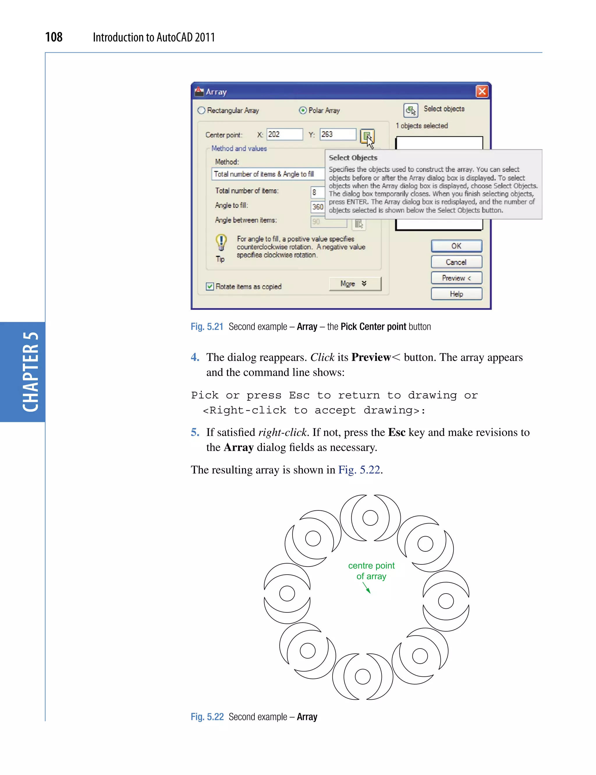 108   Introduction to AutoCAD 2011




                                        Fig. 5.21 Second example – Array – the Pick Center point button
chapter 5




                                        4. The dialog reappears. Click its Preview button. The array appears
                                           and the command line shows:
                                        Pick or press Esc to return to drawing or
                                          <Right-click to accept drawing>:
                                        5. If satisfied right-click. If not, press the Esc key and make revisions to
                                           the Array dialog fields as necessary.
                                        The resulting array is shown in Fig. 5.22.




                                                                                 centre point
                                                                                   of array




                                        Fig. 5.22 Second example – Array
 