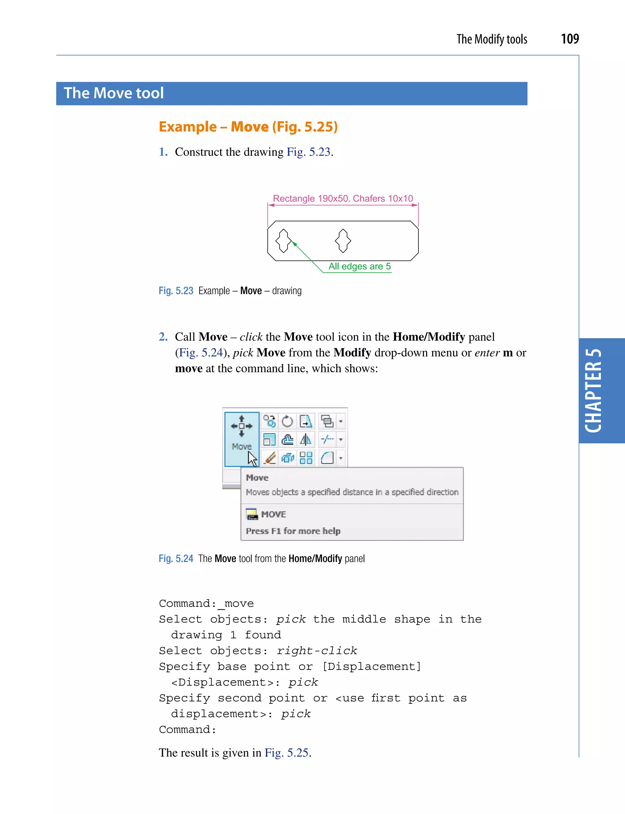 The Modify tools   109


the move tool

            Example – Move (Fig. 5.25)
            1. Construct the drawing Fig. 5.23.


                                       Rectangle 190x50. Chafers 10x10




                                                     All edges are 5

            Fig. 5.23 Example – Move – drawing



            2. Call Move – click the Move tool icon in the Home/Modify panel
               (Fig. 5.24), pick Move from the Modify drop-down menu or enter m or




                                                                                              chapter 5
               move at the command line, which shows:




            Fig. 5.24 The Move tool from the Home/Modify panel



            Command:_move
            Select objects: pick the middle shape in the
              drawing 1 found
            Select objects: right-click
            Specify base point or [Displacement]
              <Displacement>: pick
            Specify second point or <use first point as
              displacement>: pick
            Command:
            The result is given in Fig. 5.25.
 