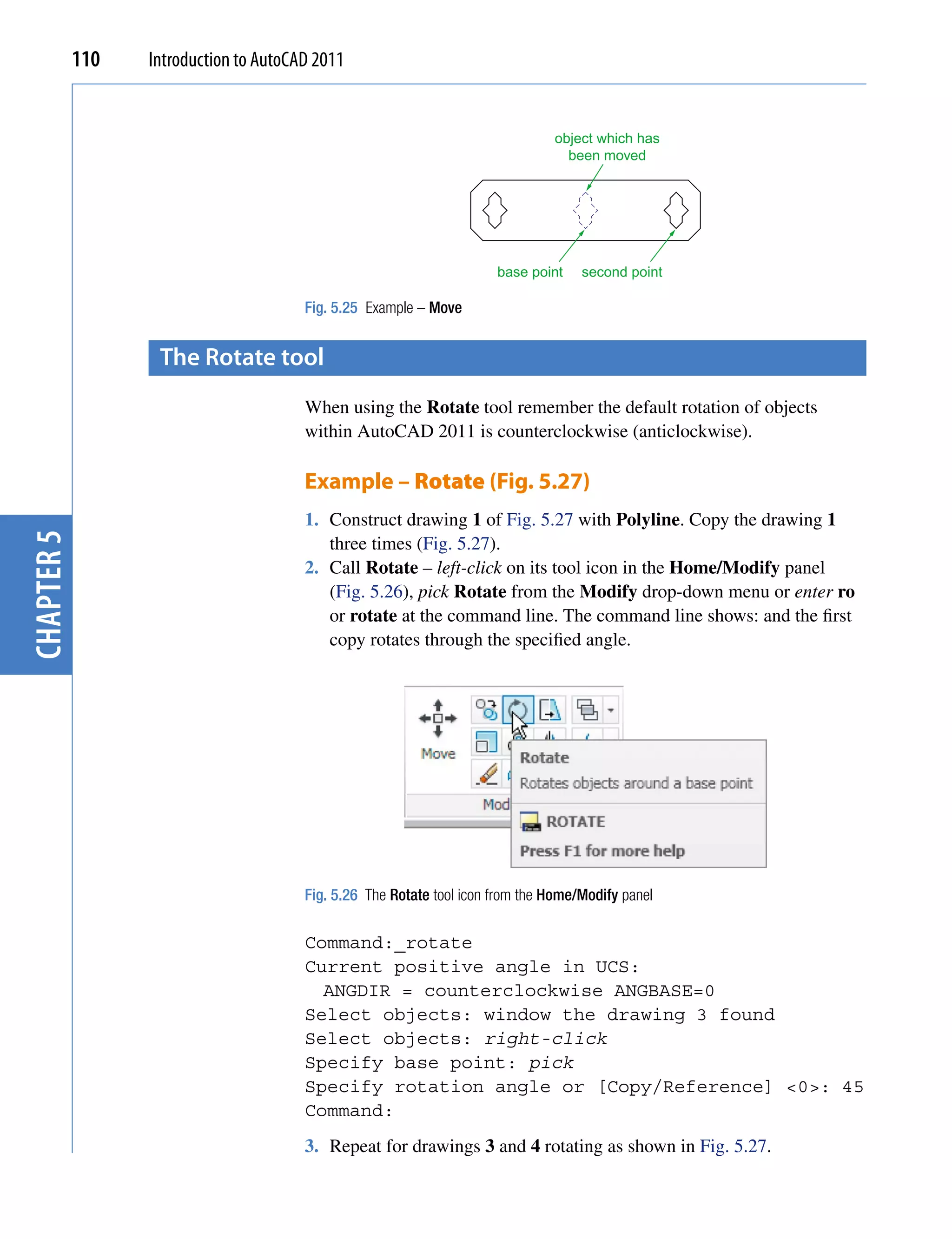 110   Introduction to AutoCAD 2011


                                                                                object which has
                                                                                  been moved




                                                                       base point    second point

                                        Fig. 5.25 Example – Move


                   the rotate tool
                                        When using the Rotate tool remember the default rotation of objects
                                        within AutoCAD 2011 is counterclockwise (anticlockwise).

                                        Example – Rotate (Fig. 5.27)
                                        1. Construct drawing 1 of Fig. 5.27 with Polyline. Copy the drawing 1
chapter 5




                                           three times (Fig. 5.27).
                                        2. Call Rotate – left-click on its tool icon in the Home/Modify panel
                                           (Fig. 5.26), pick Rotate from the Modify drop-down menu or enter ro
                                           or rotate at the command line. The command line shows: and the first
                                           copy rotates through the specified angle.




                                        Fig. 5.26 The Rotate tool icon from the Home/Modify panel

                                        Command:_rotate
                                        Current positive angle in UCS:
                                          ANGDIR = counterclockwise ANGBASE=0
                                        Select objects: window the drawing 3 found
                                        Select objects: right-click
                                        Specify base point: pick
                                        Specify rotation angle or [Copy/Reference] <0>: 45
                                        Command:
                                        3. Repeat for drawings 3 and 4 rotating as shown in Fig. 5.27.
 