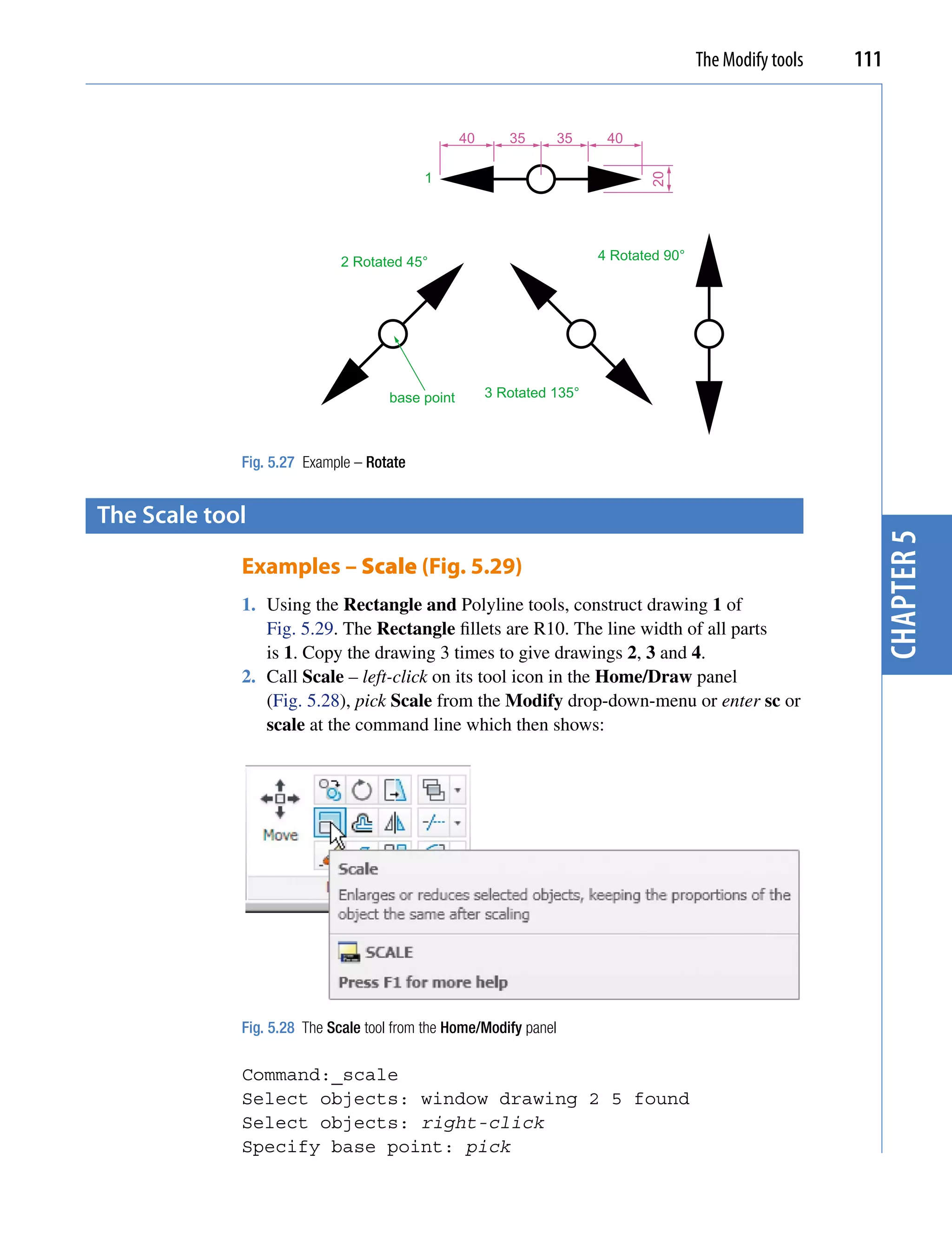 The Modify tools   111


                                                 40      35        35    40

                                          1




                                                                               20
                             2 Rotated 45°                              4 Rotated 90°




                                    base point        3 Rotated 135°



             Fig. 5.27 Example – Rotate


the scale tool




                                                                                                             chapter 5
             Examples – Scale (Fig. 5.29)
             1. Using the Rectangle and Polyline tools, construct drawing 1 of
                Fig. 5.29. The Rectangle fillets are R10. The line width of all parts
                is 1. Copy the drawing 3 times to give drawings 2, 3 and 4.
             2. Call Scale – left-click on its tool icon in the Home/Draw panel
                (Fig. 5.28), pick Scale from the Modify drop-down-menu or enter sc or
                scale at the command line which then shows:




             Fig. 5.28 The Scale tool from the Home/Modify panel

             Command:_scale
             Select objects: window drawing 2 5 found
             Select objects: right-click
             Specify base point: pick
 