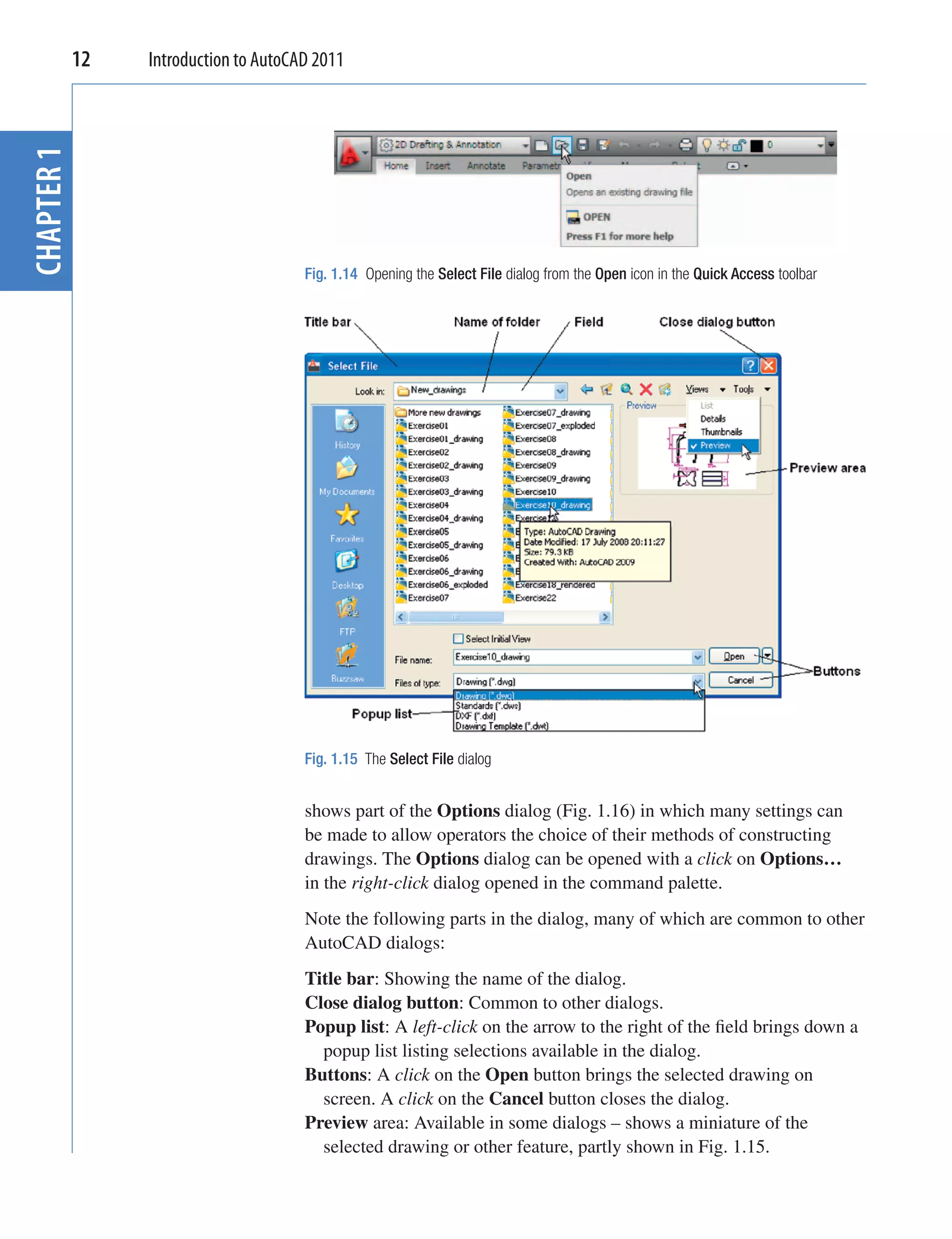 12
CHAPTER 1    Introduction to AutoCAD 2011




                                   Fig. 1.14 Opening the Select File dialog from the Open icon in the Quick Access toolbar




                                   Fig. 1.15 The Select File dialog


                                   shows part of the Options dialog (Fig. 1.16) in which many settings can
                                   be made to allow operators the choice of their methods of constructing
                                   drawings. The Options dialog can be opened with a click on Options…
                                   in the right-click dialog opened in the command palette.
                                   Note the following parts in the dialog, many of which are common to other
                                   AutoCAD dialogs:
                                   Title bar: Showing the name of the dialog.
                                   Close dialog button: Common to other dialogs.
                                   Popup list: A left-click on the arrow to the right of the ﬁeld brings down a
                                     popup list listing selections available in the dialog.
                                   Buttons: A click on the Open button brings the selected drawing on
                                     screen. A click on the Cancel button closes the dialog.
                                   Preview area: Available in some dialogs – shows a miniature of the
                                     selected drawing or other feature, partly shown in Fig. 1.15.
 