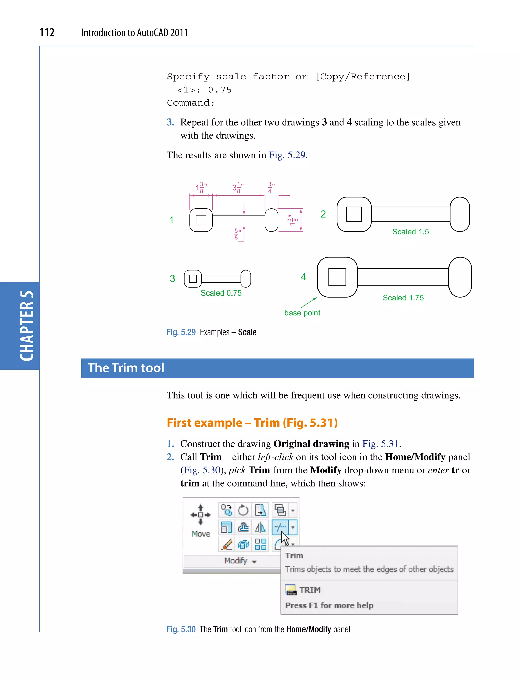 112   Introduction to AutoCAD 2011


                                        Specify scale factor or [Copy/Reference]
                                          <1>: 0.75
                                        Command:
                                        3. Repeat for the other two drawings 3 and 4 scaling to the scales given
                                           with the drawings.
                                        The results are shown in Fig. 5.29.

                                                  3          1        3
                                                 1−"
                                                  8        3−"
                                                            8         −"
                                                                      4



                                                                                        2
                                        1




                                                                            1−"
                                                                           3
                                                                             8
                                                            5
                                                            −"                                      Scaled 1.5
                                                            8




                                         3                                        4
                                                  Scaled 0.75
chapter 5




                                                                                                  Scaled 1.75
                                                                           base point

                                        Fig. 5.29 Examples – Scale



                   the trim tool
                                        This tool is one which will be frequent use when constructing drawings.

                                        First example – Trim (Fig. 5.31)
                                        1. Construct the drawing Original drawing in Fig. 5.31.
                                        2. Call Trim – either left-click on its tool icon in the Home/Modify panel
                                           (Fig. 5.30), pick Trim from the Modify drop-down menu or enter tr or
                                           trim at the command line, which then shows:




                                        Fig. 5.30 The Trim tool icon from the Home/Modify panel
 