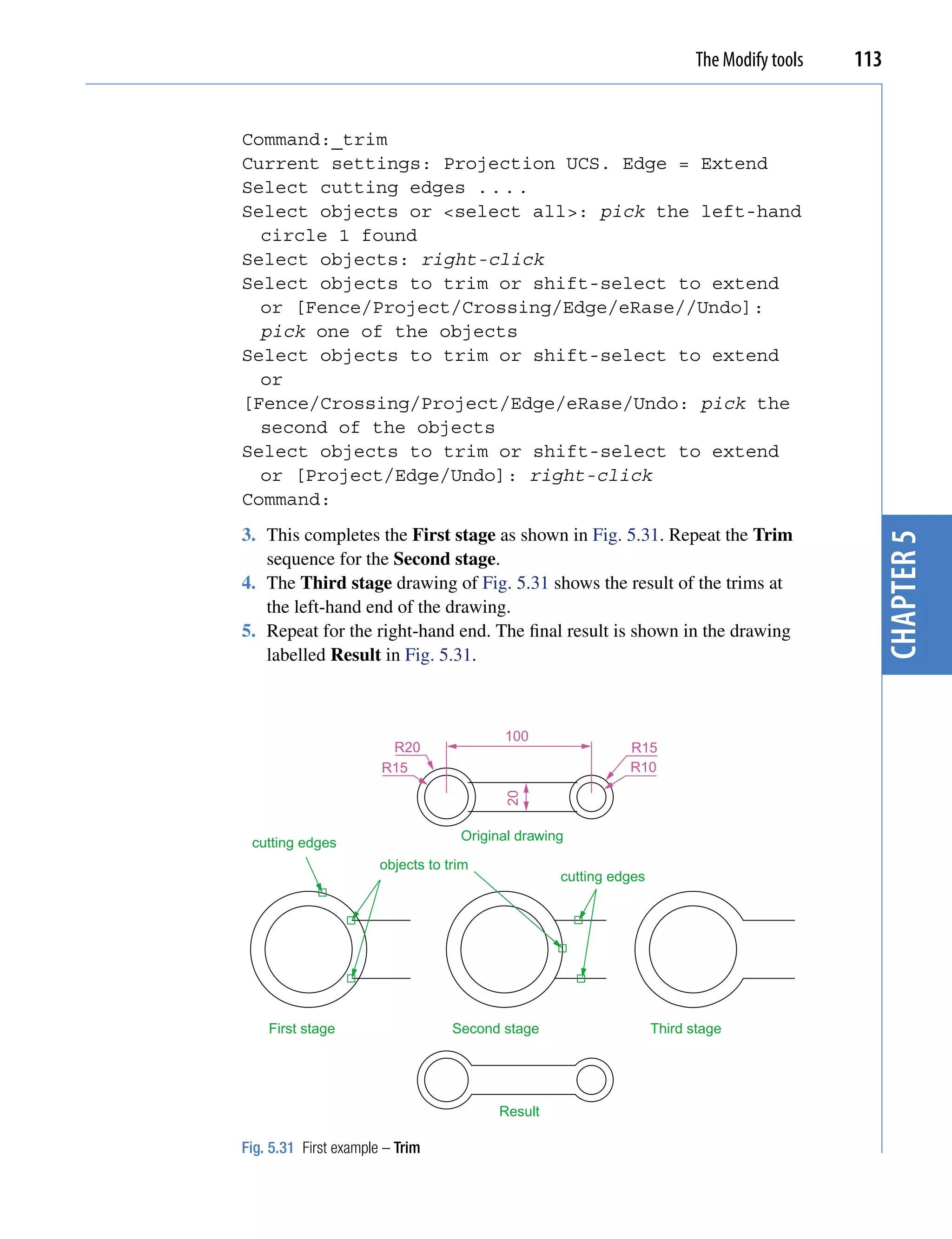 The Modify tools   113


Command:_trim
Current settings: Projection UCS. Edge = Extend
Select cutting edges . . . .
Select objects or <select all>: pick the left-hand
  circle 1 found
Select objects: right-click
Select objects to trim or shift-select to extend
  or [Fence/Project/Crossing/Edge/eRase//Undo]:
  pick one of the objects
Select objects to trim or shift-select to extend
  or
[Fence/Crossing/Project/Edge/eRase/Undo: pick the
  second of the objects
Select objects to trim or shift-select to extend
  or [Project/Edge/Undo]: right-click
Command:
3. This completes the First stage as shown in Fig. 5.31. Repeat the Trim




                                                                                               chapter 5
   sequence for the Second stage.
4. The Third stage drawing of Fig. 5.31 shows the result of the trims at
   the left-hand end of the drawing.
5. Repeat for the right-hand end. The final result is shown in the drawing
   labelled Result in Fig. 5.31.



                                          100
                        R20                                  R15
                       R15                                   R10
                                          20




 cutting edges                      Original drawing

                       objects to trim
                                                   cutting edges




    First stage                    Second stage                    Third stage




                                         Result

Fig. 5.31 First example – Trim
 