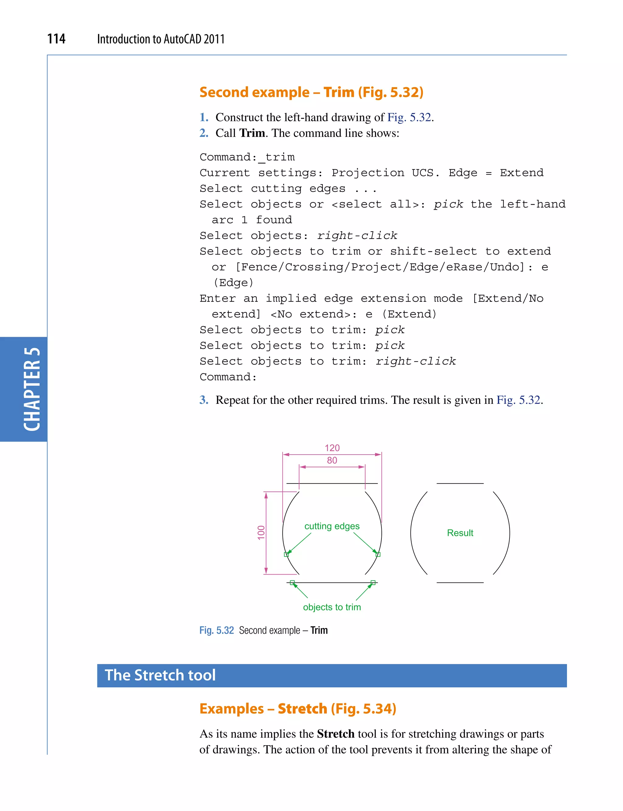 114   Introduction to AutoCAD 2011


                                        Second example – Trim (Fig. 5.32)
                                        1. Construct the left-hand drawing of Fig. 5.32.
                                        2. Call Trim. The command line shows:
                                        Command:_trim
                                        Current settings: Projection UCS. Edge = Extend
                                        Select cutting edges . . .
                                        Select objects or <select all>: pick the left-hand
                                          arc 1 found
                                        Select objects: right-click
                                        Select objects to trim or shift-select to extend
                                          or [Fence/Crossing/Project/Edge/eRase/Undo]: e
                                          (Edge)
                                        Enter an implied edge extension mode [Extend/No
                                          extend] <No extend>: e (Extend)
                                        Select objects to trim: pick
                                        Select objects to trim: pick
chapter 5




                                        Select objects to trim: right-click
                                        Command:
                                        3. Repeat for the other required trims. The result is given in Fig. 5.32.


                                                                      120
                                                                       80




                                                                 cutting edges
                                                     100




                                                                                            Result




                                                                 objects to trim

                                        Fig. 5.32 Second example – Trim



                   the stretch tool

                                        Examples – Stretch (Fig. 5.34)
                                        As its name implies the Stretch tool is for stretching drawings or parts
                                        of drawings. The action of the tool prevents it from altering the shape of
 