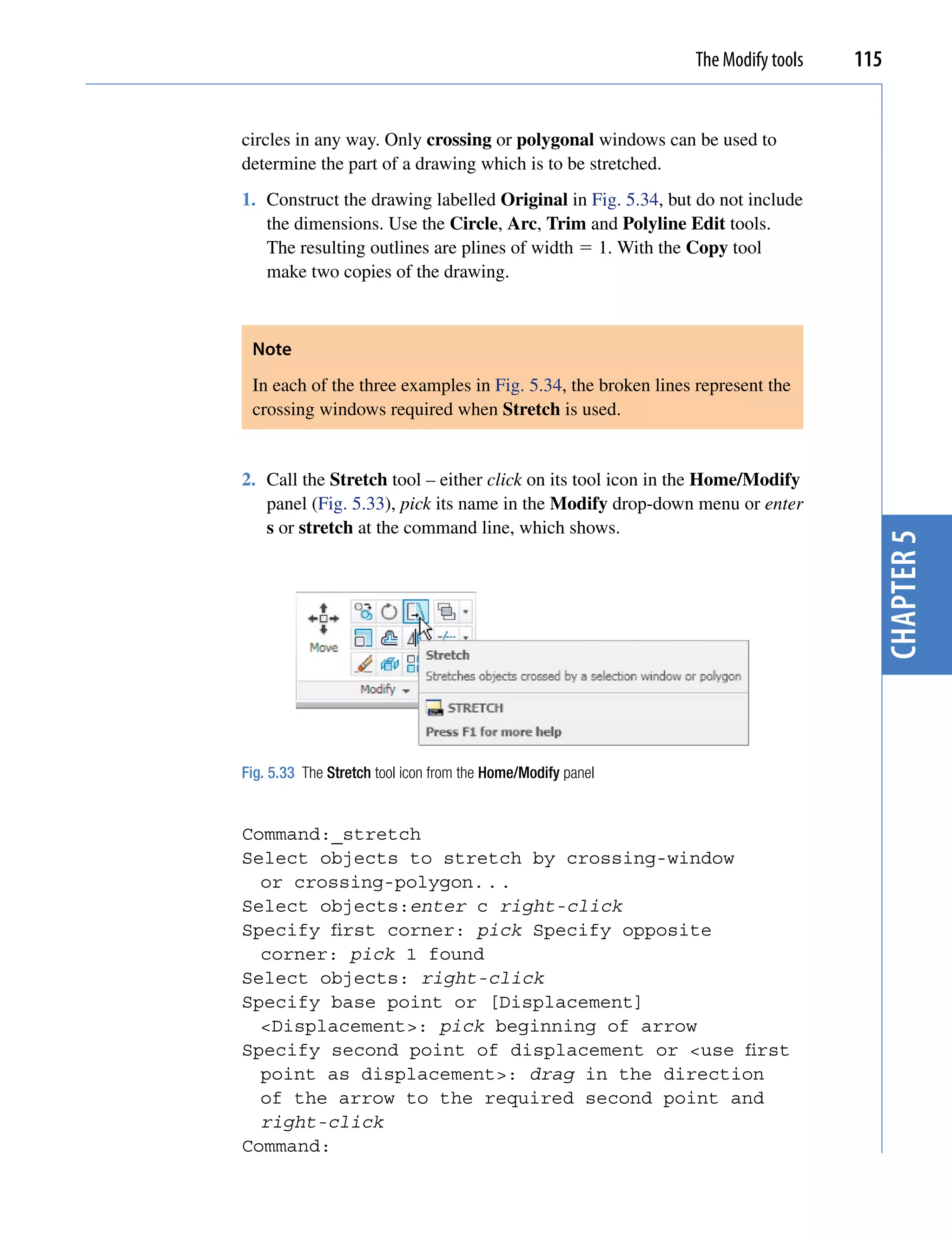 The Modify tools   115


circles in any way. Only crossing or polygonal windows can be used to
determine the part of a drawing which is to be stretched.
1. Construct the drawing labelled Original in Fig. 5.34, but do not include
   the dimensions. Use the Circle, Arc, Trim and Polyline Edit tools.
   The resulting outlines are plines of width  1. With the Copy tool
   make two copies of the drawing.



 Note
 In each of the three examples in Fig. 5.34, the broken lines represent the
 crossing windows required when Stretch is used.


2. Call the Stretch tool – either click on its tool icon in the Home/Modify
   panel (Fig. 5.33), pick its name in the Modify drop-down menu or enter
   s or stretch at the command line, which shows.




                                                                                  chapter 5
Fig. 5.33 The Stretch tool icon from the Home/Modify panel


Command:_stretch
Select objects to stretch by crossing-window
  or crossing-polygon. . .
Select objects:enter c right-click
Specify first corner: pick Specify opposite
  corner: pick 1 found
Select objects: right-click
Specify base point or [Displacement]
  <Displacement>: pick beginning of arrow
Specify second point of displacement or <use first
  point as displacement>: drag in the direction
  of the arrow to the required second point and
  right-click
Command:
 