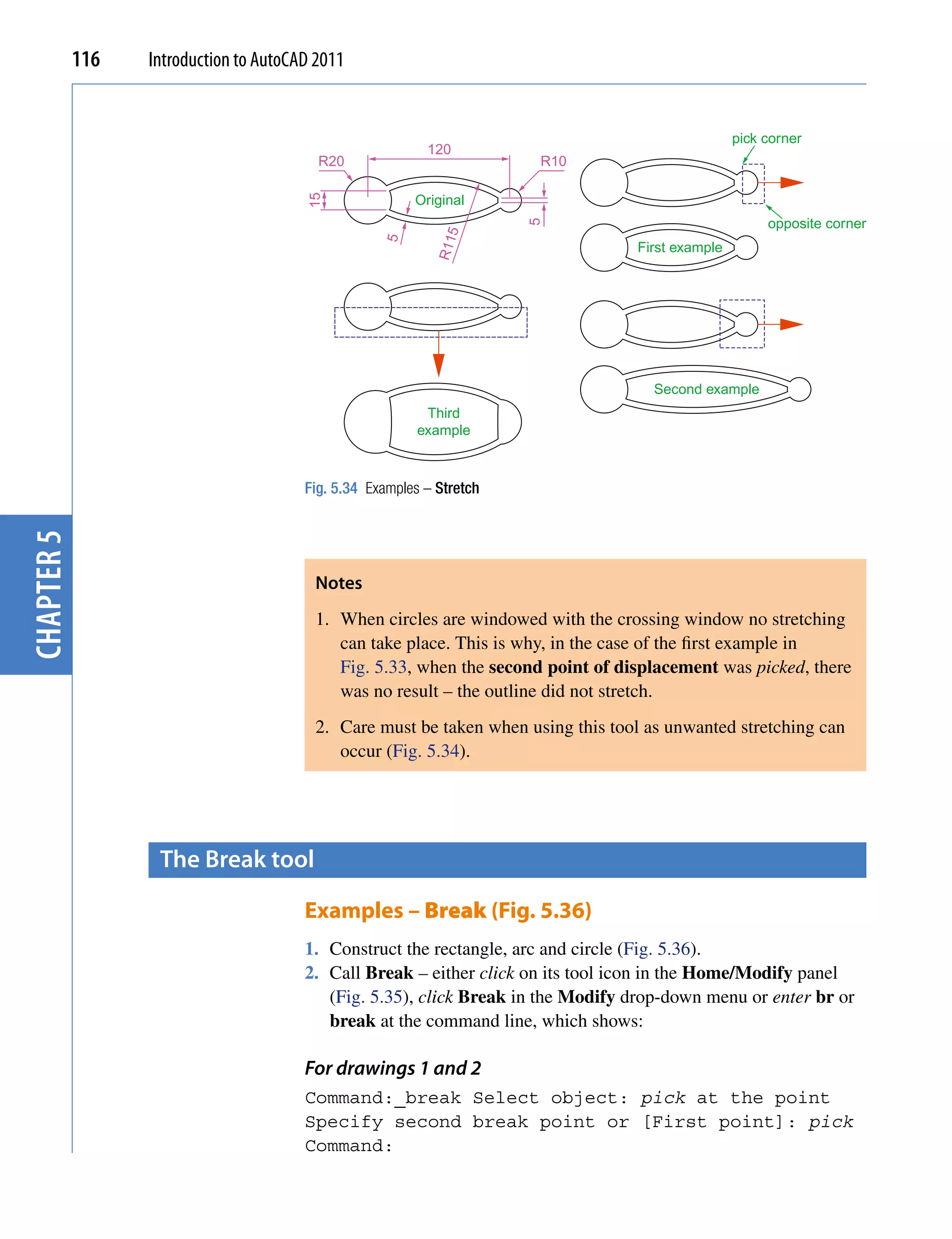 116   Introduction to AutoCAD 2011


                                                                                                  pick corner
                                                           120
                                          R20                          R10

                                                         Original




                                        15
                                                                                                       opposite corner




                                                                       5
                                                              5
                                                    5


                                                            R11
                                                                                  First example




                                                                                     Second example
                                                           Third
                                                          example



                                        Fig. 5.34 Examples – Stretch
chapter 5




                                         Notes
                                         1. When circles are windowed with the crossing window no stretching
                                            can take place. This is why, in the case of the first example in
                                            Fig. 5.33, when the second point of displacement was picked, there
                                            was no result – the outline did not stretch.
                                         2. Care must be taken when using this tool as unwanted stretching can
                                            occur (Fig. 5.34).




                   the Break tool

                                        Examples – Break (Fig. 5.36)
                                        1. Construct the rectangle, arc and circle (Fig. 5.36).
                                        2. Call Break – either click on its tool icon in the Home/Modify panel
                                           (Fig. 5.35), click Break in the Modify drop-down menu or enter br or
                                           break at the command line, which shows:

                                        For drawings 1 and 2
                                        Command:_break Select object: pick at the point
                                        Specify second break point or [First point]: pick
                                        Command:
 