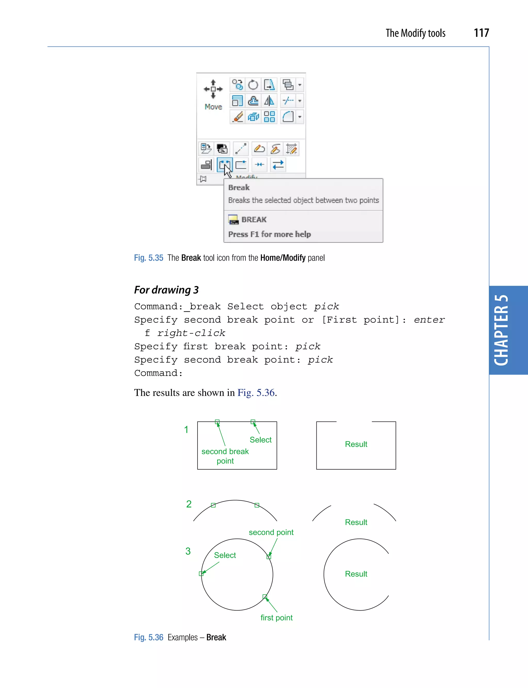 The Modify tools   117




Fig. 5.35 The Break tool icon from the Home/Modify panel


For drawing 3




                                                                                         chapter 5
Command:_break Select object pick
Specify second break point or [First point]: enter
  f right-click
Specify first break point: pick
Specify second break point: pick
Command:
The results are shown in Fig. 5.36.


              1
                                  Select
                                                           Result
                   second break
                       point




               2
                                                           Result
                                 second point

               3       Select

                                                           Result




                                     first point

Fig. 5.36 Examples – Break
 