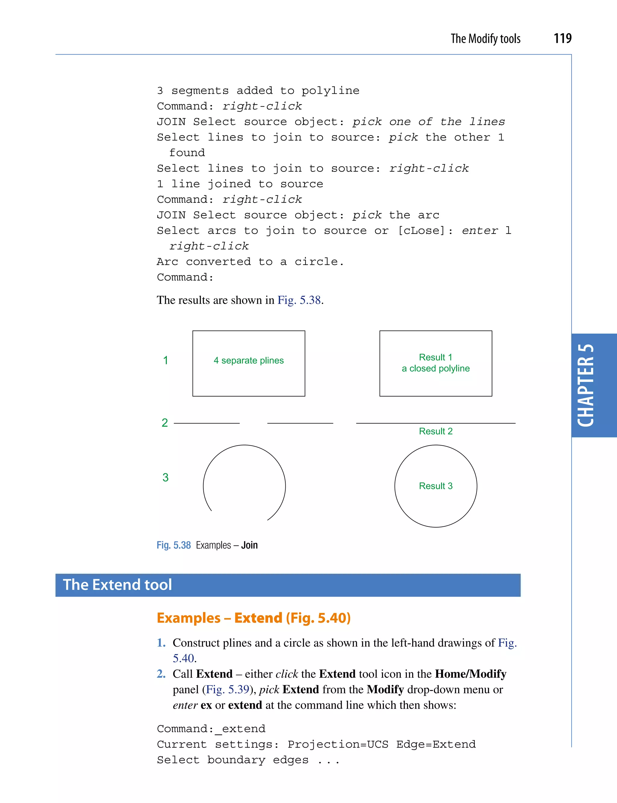 The Modify tools   119


            3 segments added to polyline
            Command: right-click
            JOIN Select source object: pick one of the lines
            Select lines to join to source: pick the other 1
              found
            Select lines to join to source: right-click
            1 line joined to source
            Command: right-click
            JOIN Select source object: pick the arc
            Select arcs to join to source or [cLose]: enter l
              right-click
            Arc converted to a circle.
            Command:
            The results are shown in Fig. 5.38.




                                                                                               chapter 5
             1            4 separate plines                        Result 1
                                                              a closed polyline




             2
                                                                  Result 2




             3
                                                                  Result 3




            Fig. 5.38 Examples – Join


the extend tool

            Examples – Extend (Fig. 5.40)
            1. Construct plines and a circle as shown in the left-hand drawings of Fig.
               5.40.
            2. Call Extend – either click the Extend tool icon in the Home/Modify
               panel (Fig. 5.39), pick Extend from the Modify drop-down menu or
               enter ex or extend at the command line which then shows:
            Command:_extend
            Current settings: Projection=UCS Edge=Extend
            Select boundary edges . . .
 