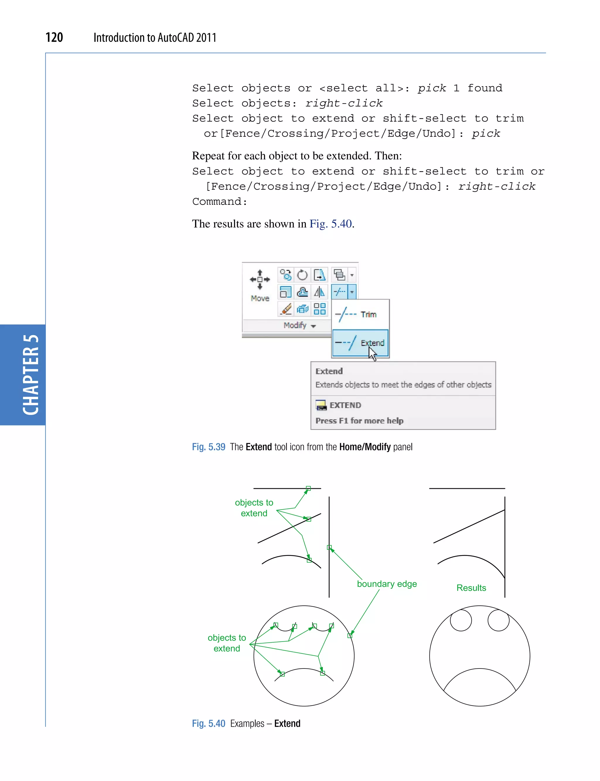 120   Introduction to AutoCAD 2011


                                        Select objects or <select all>: pick 1 found
                                        Select objects: right-click
                                        Select object to extend or shift-select to trim
                                          or[Fence/Crossing/Project/Edge/Undo]: pick
                                        Repeat for each object to be extended. Then:
                                        Select object to extend or shift-select to trim or
                                          [Fence/Crossing/Project/Edge/Undo]: right-click
                                        Command:
                                        The results are shown in Fig. 5.40.
chapter 5




                                        Fig. 5.39 The Extend tool icon from the Home/Modify panel




                                                   objects to
                                                    extend




                                                                                  boundary edge     Results




                                            objects to
                                             extend




                                        Fig. 5.40 Examples – Extend
 