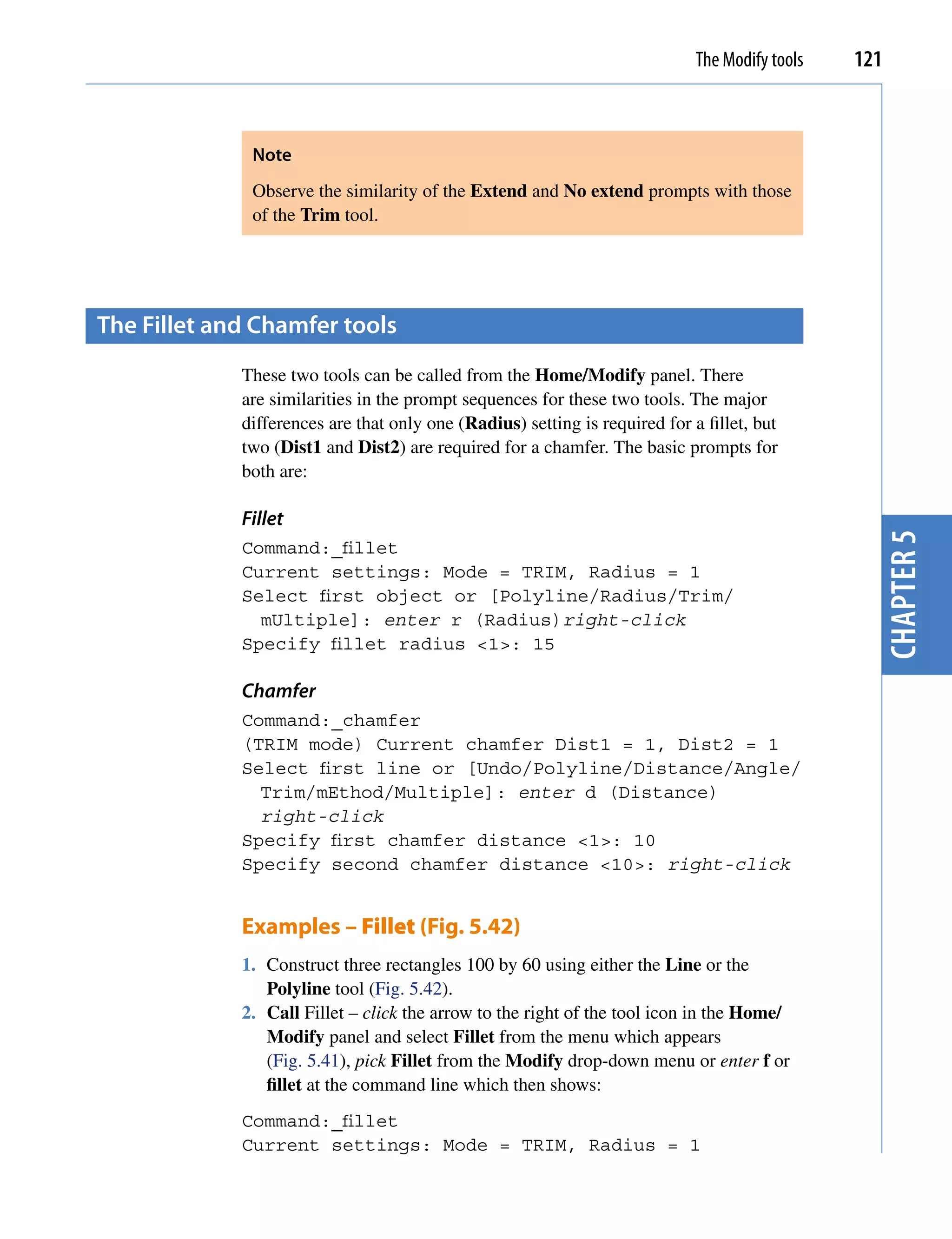 The Modify tools   121



              Note
              Observe the similarity of the Extend and No extend prompts with those
              of the Trim tool.




the fillet and chamfer tools
             These two tools can be called from the Home/Modify panel. There
             are similarities in the prompt sequences for these two tools. The major
             differences are that only one (Radius) setting is required for a fillet, but
             two (Dist1 and Dist2) are required for a chamfer. The basic prompts for
             both are:

             Fillet




                                                                                                  chapter 5
             Command:_fillet
             Current settings: Mode = TRIM, Radius = 1
             Select first object or [Polyline/Radius/Trim/
               mUltiple]: enter r (Radius)right-click
             Specify fillet radius <1>: 15

             Chamfer
             Command:_chamfer
             (TRIM mode) Current chamfer Dist1 = 1, Dist2 = 1
             Select first line or [Undo/Polyline/Distance/Angle/
               Trim/mEthod/Multiple]: enter d (Distance)
               right-click
             Specify first chamfer distance <1>: 10
             Specify second chamfer distance <10>: right-click


             Examples – Fillet (Fig. 5.42)
             1. Construct three rectangles 100 by 60 using either the Line or the
                Polyline tool (Fig. 5.42).
             2. Call Fillet – click the arrow to the right of the tool icon in the Home/
                Modify panel and select Fillet from the menu which appears
                (Fig. 5.41), pick Fillet from the Modify drop-down menu or enter f or
                fillet at the command line which then shows:
             Command:_fillet
             Current settings: Mode = TRIM, Radius = 1
 