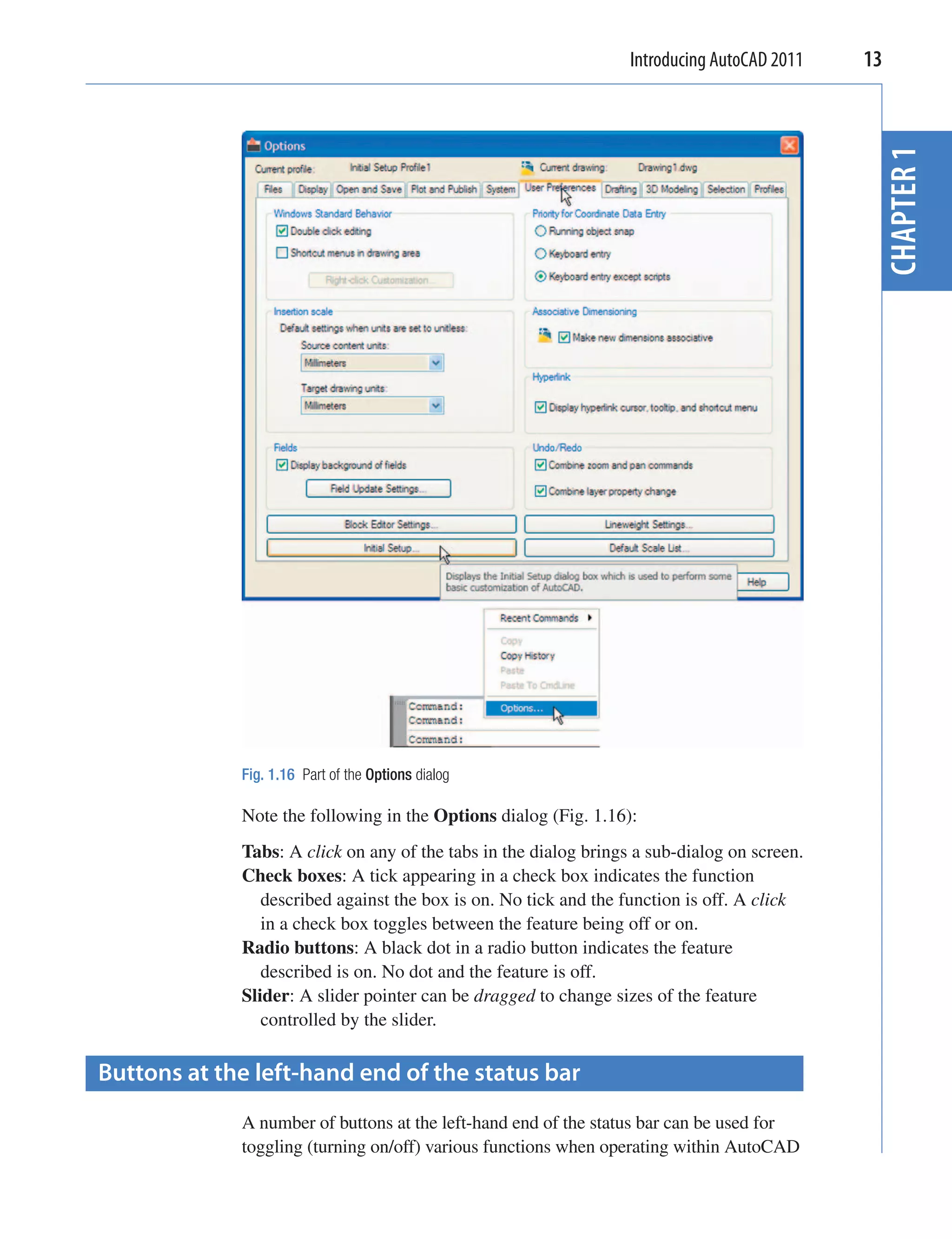 Introducing AutoCAD 2011   13




                                                                                              CHAPTER 1
             Fig. 1.16 Part of the Options dialog

             Note the following in the Options dialog (Fig. 1.16):
             Tabs: A click on any of the tabs in the dialog brings a sub-dialog on screen.
             Check boxes: A tick appearing in a check box indicates the function
                described against the box is on. No tick and the function is off. A click
                in a check box toggles between the feature being off or on.
             Radio buttons: A black dot in a radio button indicates the feature
                described is on. No dot and the feature is off.
             Slider: A slider pointer can be dragged to change sizes of the feature
                controlled by the slider.

Buttons at the left-hand end of the status bar
             A number of buttons at the left-hand end of the status bar can be used for
             toggling (turning on/off) various functions when operating within AutoCAD
 