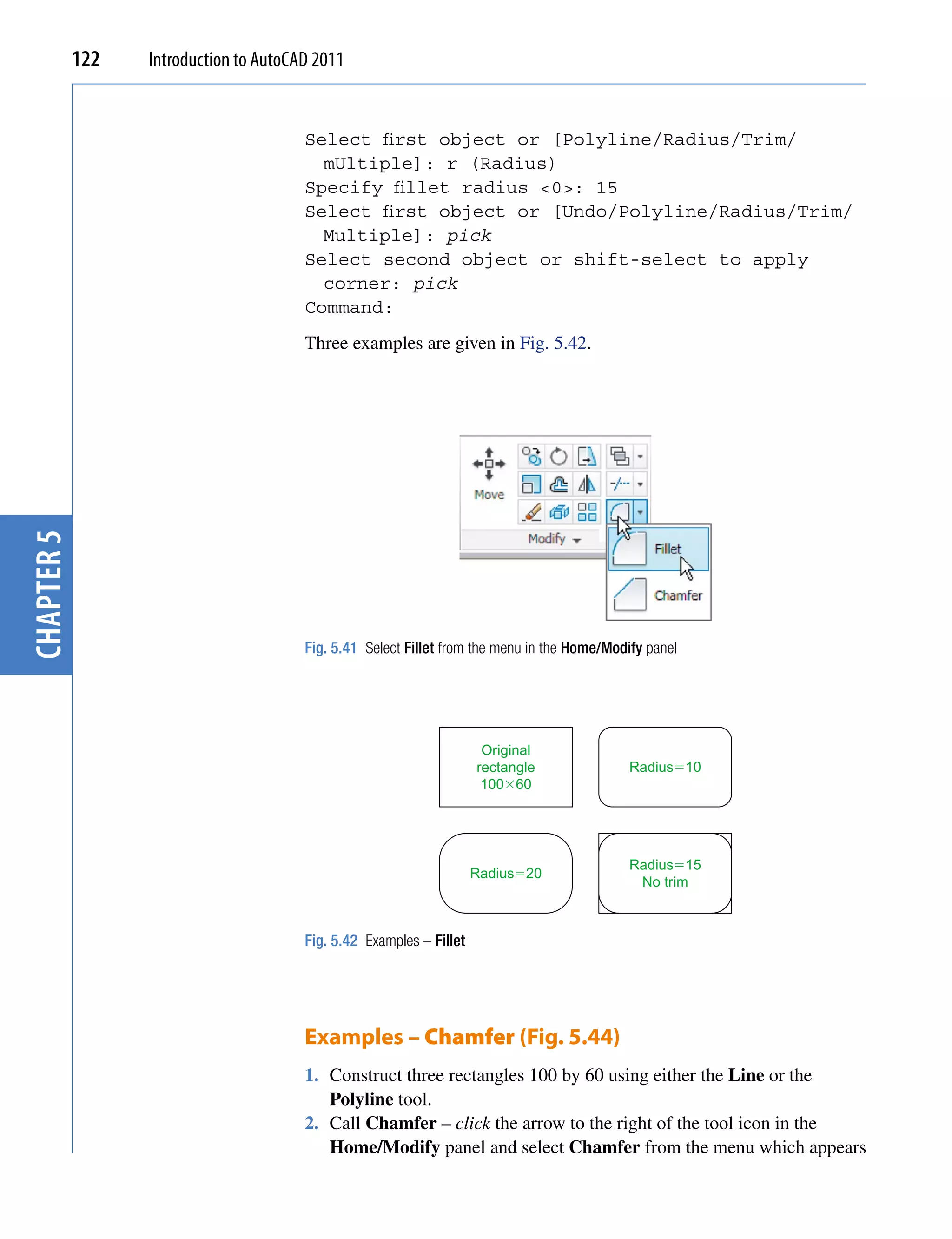 122   Introduction to AutoCAD 2011


                                        Select first object or [Polyline/Radius/Trim/
                                          mUltiple]: r (Radius)
                                        Specify fillet radius <0>: 15
                                        Select first object or [Undo/Polyline/Radius/Trim/
                                          Multiple]: pick
                                        Select second object or shift-select to apply
                                          corner: pick
                                        Command:
                                        Three examples are given in Fig. 5.42.
chapter 5




                                        Fig. 5.41 Select Fillet from the menu in the Home/Modify panel




                                                                       Original
                                                                      rectangle               Radius�10
                                                                       100�60




                                                                                              Radius�15
                                                                      Radius�20
                                                                                               No trim



                                        Fig. 5.42 Examples – Fillet




                                        Examples – Chamfer (Fig. 5.44)
                                        1. Construct three rectangles 100 by 60 using either the Line or the
                                           Polyline tool.
                                        2. Call Chamfer – click the arrow to the right of the tool icon in the
                                           Home/Modify panel and select Chamfer from the menu which appears
 