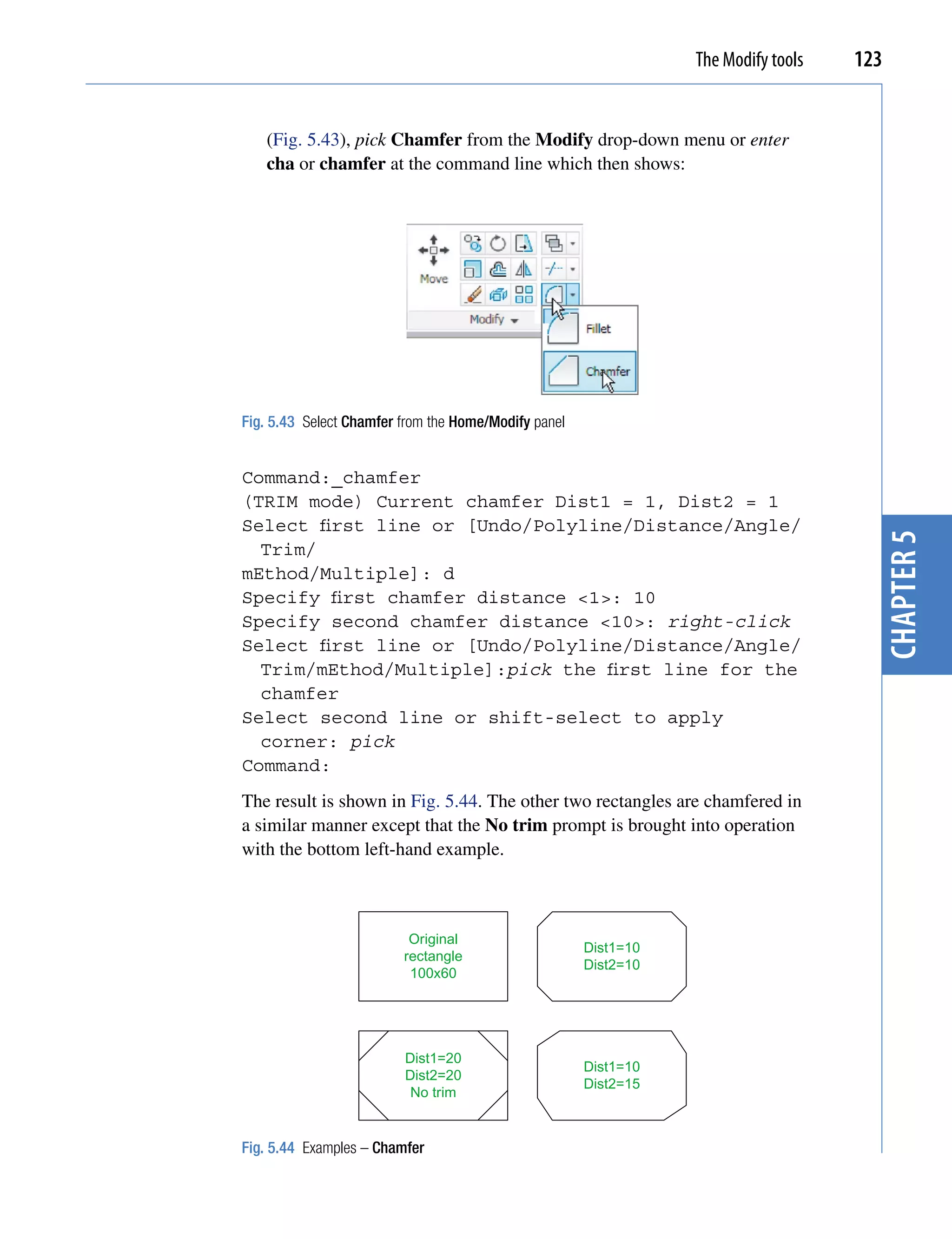 The Modify tools   123


   (Fig. 5.43), pick Chamfer from the Modify drop-down menu or enter
   cha or chamfer at the command line which then shows:




Fig. 5.43 Select Chamfer from the Home/Modify panel


Command:_chamfer
(TRIM mode) Current chamfer Dist1 = 1, Dist2 = 1
Select first line or [Undo/Polyline/Distance/Angle/




                                                                                      chapter 5
  Trim/
mEthod/Multiple]: d
Specify first chamfer distance <1>: 10
Specify second chamfer distance <10>: right-click
Select first line or [Undo/Polyline/Distance/Angle/
  Trim/mEthod/Multiple]:pick the first line for the
  chamfer
Select second line or shift-select to apply
  corner: pick
Command:
The result is shown in Fig. 5.44. The other two rectangles are chamfered in
a similar manner except that the No trim prompt is brought into operation
with the bottom left-hand example.



                          Original
                                                      Dist1=10
                         rectangle
                                                      Dist2=10
                          100x60




                         Dist1=20
                                                      Dist1=10
                         Dist2=20
                                                      Dist2=15
                          No trim


Fig. 5.44 Examples – Chamfer
 