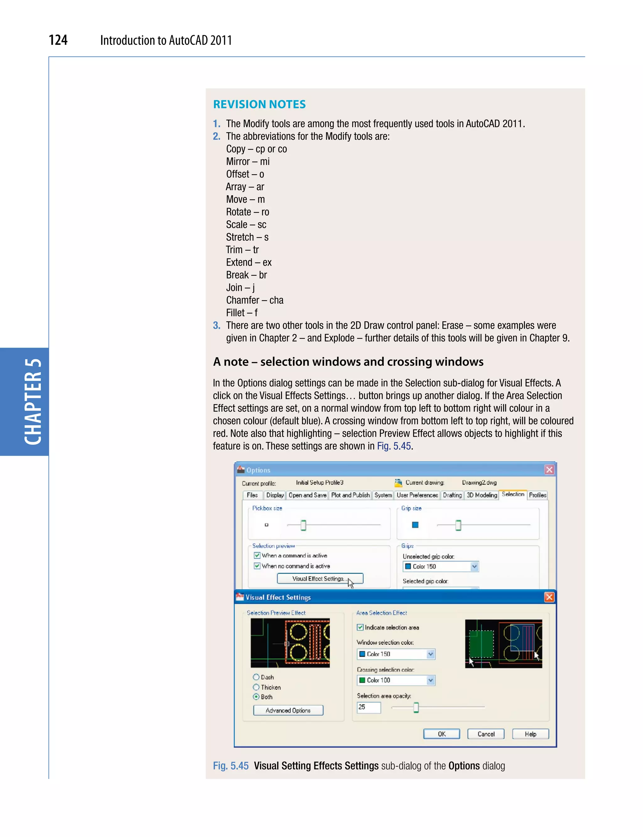 124   Introduction to AutoCAD 2011



                                         REviSion noTES
                                         1. The Modify tools are among the most frequently used tools in AutoCAD 2011.
                                         2. The abbreviations for the Modify tools are:
                                            Copy – cp or co
                                            Mirror – mi
                                            Offset – o
                                            Array – ar
                                            Move – m
                                            Rotate – ro
                                            Scale – sc
                                            Stretch – s
                                            Trim – tr
                                            Extend – ex
                                            Break – br
                                            Join – j
                                            Chamfer – cha
                                            Fillet – f
                                         3. There are two other tools in the 2D Draw control panel: Erase – some examples were
                                            given in Chapter 2 – and Explode – further details of this tools will be given in Chapter 9.

                                         A note – selection windows and crossing windows
chapter 5




                                         In the Options dialog settings can be made in the Selection sub-dialog for Visual Effects. A
                                         click on the Visual Effects Settings… button brings up another dialog. If the Area Selection
                                         Effect settings are set, on a normal window from top left to bottom right will colour in a
                                         chosen colour (default blue). A crossing window from bottom left to top right, will be coloured
                                         red. Note also that highlighting – selection Preview Effect allows objects to highlight if this
                                         feature is on. These settings are shown in Fig. 5.45.




                                         Fig. 5.45 Visual Setting Effects Settings sub-dialog of the Options dialog
 