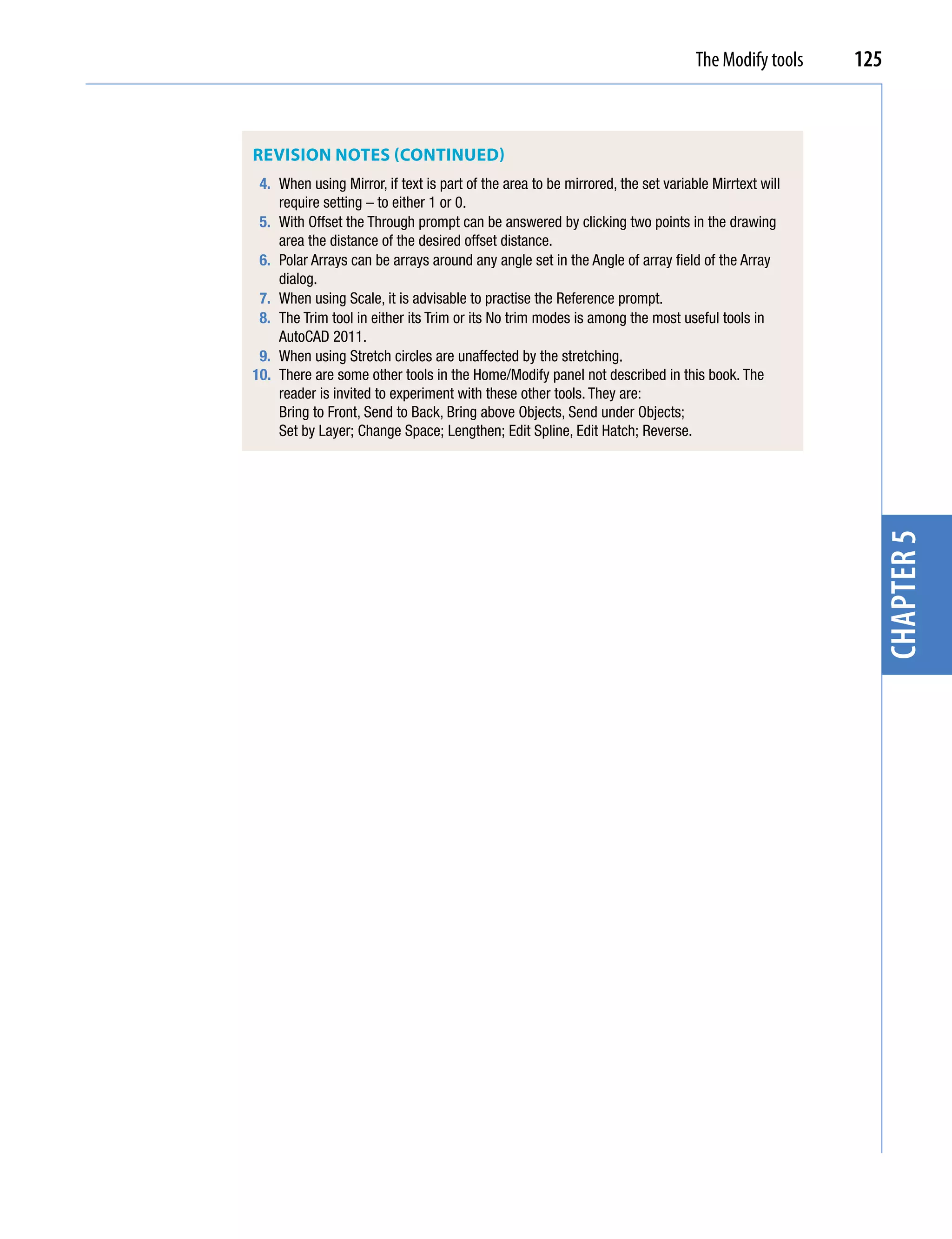 The Modify tools   125



REviSion noTES (ConTinuEd)
 4. When using Mirror, if text is part of the area to be mirrored, the set variable Mirrtext will
    require setting – to either 1 or 0.
 5. With Offset the Through prompt can be answered by clicking two points in the drawing
    area the distance of the desired offset distance.
 6. Polar Arrays can be arrays around any angle set in the Angle of array field of the Array
    dialog.
 7. When using Scale, it is advisable to practise the Reference prompt.
 8. The Trim tool in either its Trim or its No trim modes is among the most useful tools in
    AutoCAD 2011.
 9. When using Stretch circles are unaffected by the stretching.
10. There are some other tools in the Home/Modify panel not described in this book. The
    reader is invited to experiment with these other tools. They are:
    Bring to Front, Send to Back, Bring above Objects, Send under Objects;
    Set by Layer; Change Space; Lengthen; Edit Spline, Edit Hatch; Reverse.




                                                                                                      chapter 5
 