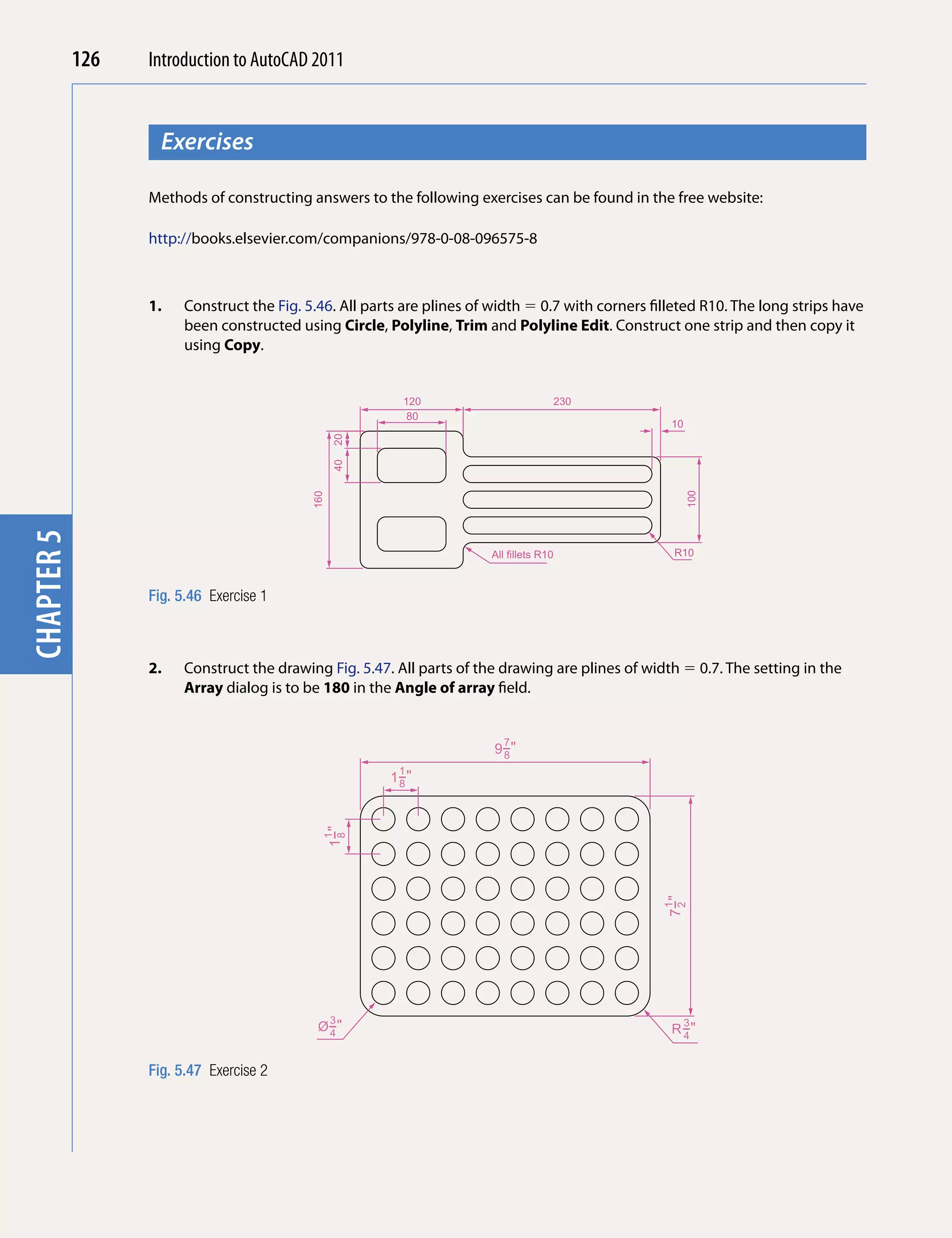 126   Introduction to AutoCAD 2010
                                          2011


                    Exercises
chapter 1



                  Methods of constructing answers to the following exercises can be found in the free website:

                  http://books.elsevier.com/companions/978-0-08-096575-8



                  1.   Construct the Fig. 5.46. All parts are plines of width  0.7 with corners filleted R10. The long strips have
                       been constructed using Circle, Polyline, Trim and Polyline Edit. Construct one strip and then copy it
                       using Copy.


                                                         120                             230
                                                          80
                                                                                                    10
                                                 20
                                                 40




                                                                                                         100
                                           160
chapter 5




                                                                       All fillets R10              R10



                  Fig. 5.46 Exercise 1



                  2.   Construct the drawing Fig. 5.47. All parts of the drawing are plines of width  0.7. The setting in the
                       Array dialog is to be 180 in the Angle of array field.


                                                                         7
                                                                        9−"
                                                                         8
                                                         1
                                                       1−"
                                                        8
                                                 1−"
                                             1
                                                  8




                                                                                                   7−"
                                                                                                    1
                                                                                                    2




                                                 3                                                       3
                                            Ø−"
                                             4                                                      R −"
                                                                                                      4


                  Fig. 5.47 Exercise 2
 