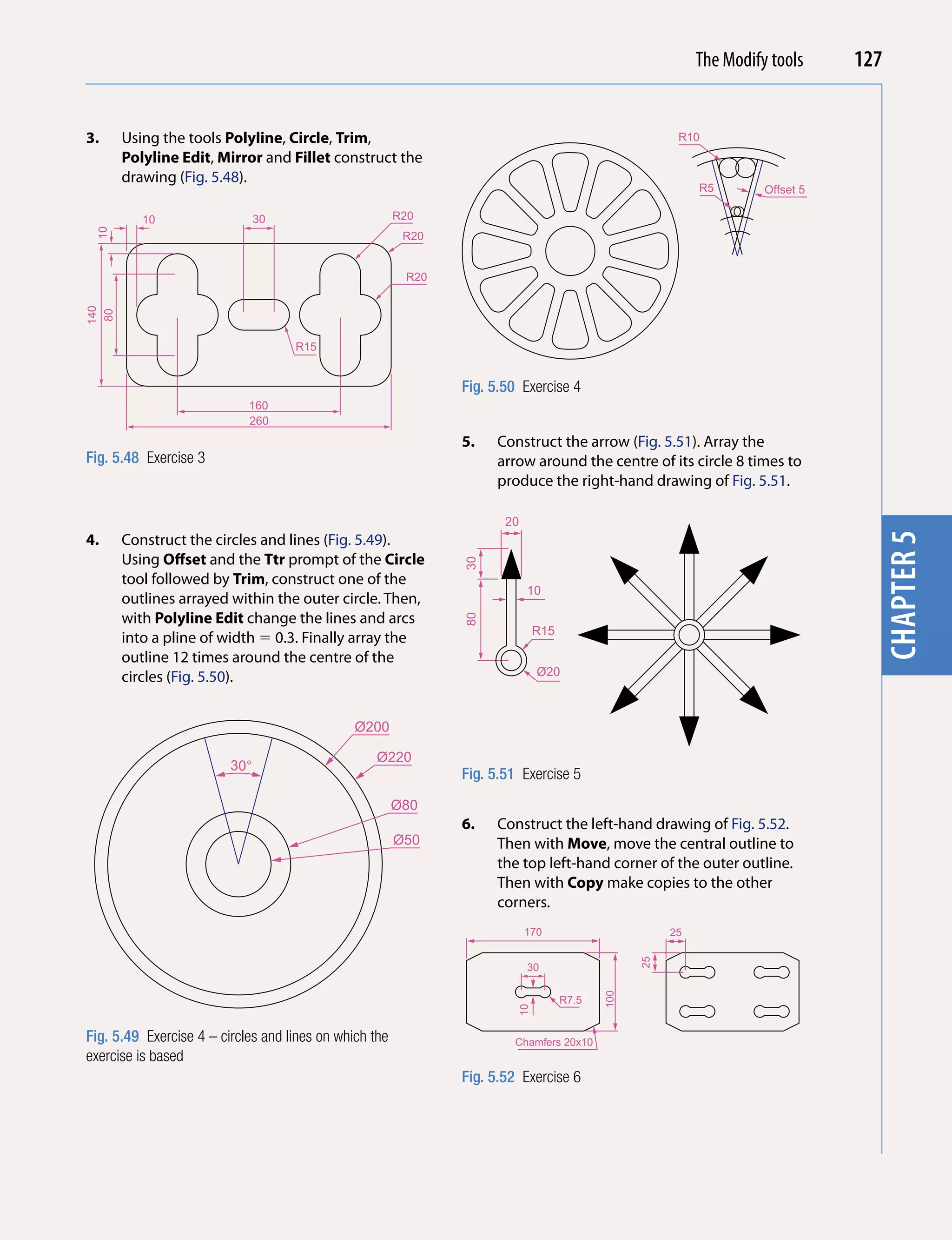 Introducing AutoCAD 2010
                                                                                                          The Modify tools     127


3.    Using the tools Polyline, Circle, Trim,                                                          R10




                                                                                                                                 chapter 1
      Polyline Edit, Mirror and Fillet construct the
      drawing (Fig. 5.48).
                                                                                                           R5       Offset 5

         10                    30                       R20
 10




                                                         R20


                                                         R20
140
 80




                                    R15


                                                               Fig. 5.50 Exercise 4
                            160
                            260
                                                               5.   Construct the arrow (Fig. 5.51). Array the
Fig. 5.48 Exercise 3                                                arrow around the centre of its circle 8 times to
                                                                    produce the right-hand drawing of Fig. 5.51.

                                                                      20
4.    Construct the circles and lines (Fig. 5.49).




                                                                                                                                 chapter 5
      Using offset and the Ttr prompt of the Circle
                                                               30




      tool followed by Trim, construct one of the
                                                                           10
      outlines arrayed within the outer circle. Then,
      with Polyline Edit change the lines and arcs
                                                               80




                                                                             R15
      into a pline of width  0.3. Finally array the
      outline 12 times around the centre of the
      circles (Fig. 5.50).                                                   Ø20



                                               Ø200

                                                  Ø220
                         30°
                                                               Fig. 5.51 Exercise 5
                                                        Ø80
                                                               6.   Construct the left-hand drawing of Fig. 5.52.
                                                        Ø50         Then with Move, move the central outline to
                                                                    the top left-hand corner of the outer outline.
                                                                    Then with Copy make copies to the other
                                                                    corners.
                                                                           170                        25
                                                                                                 25




                                                                           30
                                                                                          100




                                                                                   R7.5
                                                                        10




Fig. 5.49 Exercise 4 – circles and lines on which the                  Chamfers 20x10
exercise is based
                                                               Fig. 5.52 Exercise 6
 