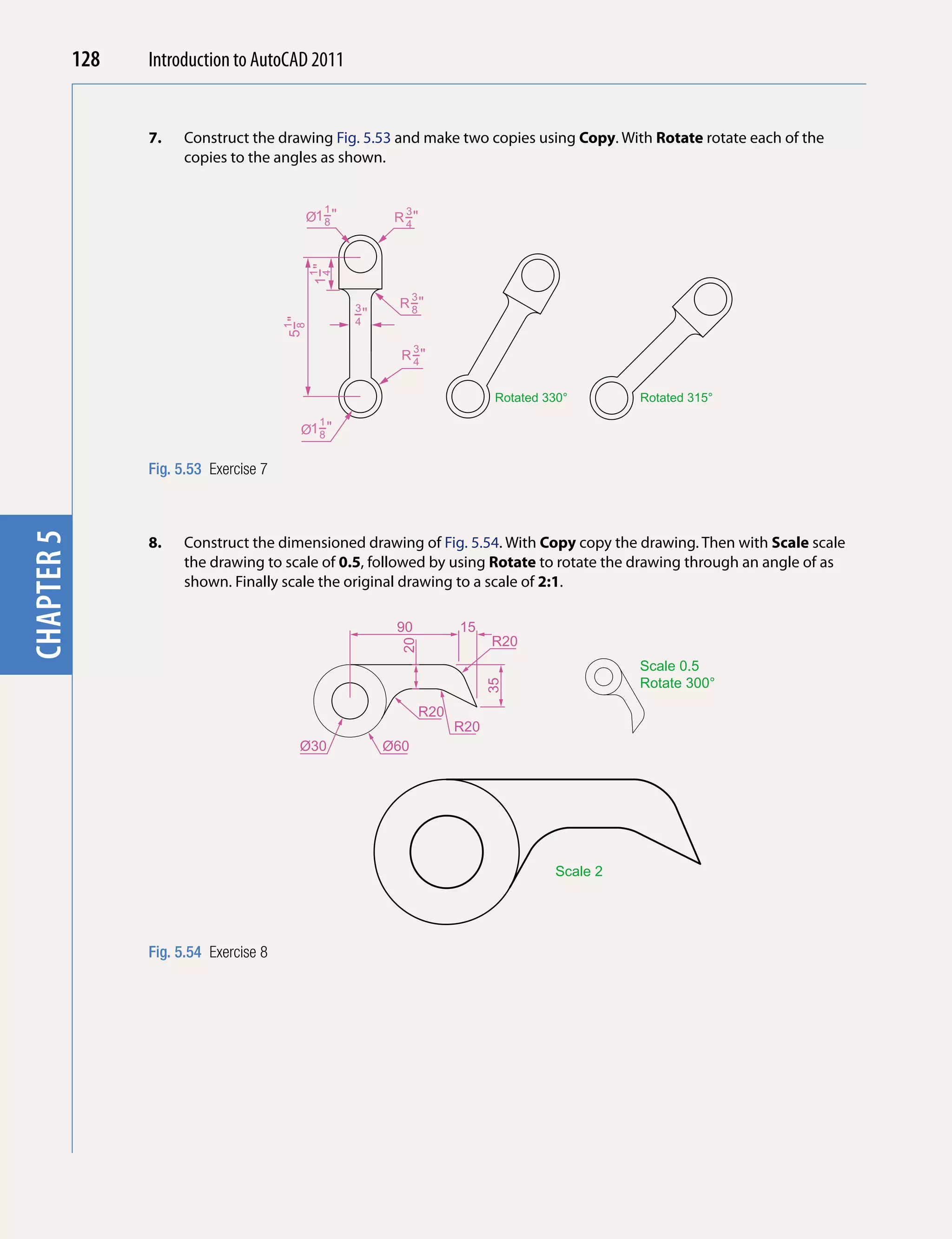 128   Introduction to AutoCAD 2010
                                          2011


                  7.   Construct the drawing Fig. 5.53 and make two copies using Copy. With Rotate rotate each of the
chapter 1

                       copies to the angles as shown.


                                                   1          3
                                             Ø1−"
                                               8             R −"
                                                               4




                                               1−"
                                               1
                                                4
                                                                  3
                                                       3     R −"
                                                               8
                                                       −"
                                                       4
                                         5−"
                                         1
                                          8



                                                                  3
                                                              R −"
                                                                4


                                                                                   Rotated 330°       Rotated 315°
                                               1
                                             Ø1−"
                                               8


                  Fig. 5.53 Exercise 7
chapter 5




                  8.   Construct the dimensioned drawing of Fig. 5.54. With Copy copy the drawing. Then with Scale scale
                       the drawing to scale of 0.5, followed by using Rotate to rotate the drawing through an angle of as
                       shown. Finally scale the original drawing to a scale of 2:1.

                                                             90             15
                                                                                  R20
                                                              20




                                                                                                      Scale 0.5
                                                                                                      Rotate 300°
                                                                                  35




                                                                      R20
                                                                            R20
                                             Ø30            Ø60




                                                                                            Scale 2




                  Fig. 5.54 Exercise 8
 