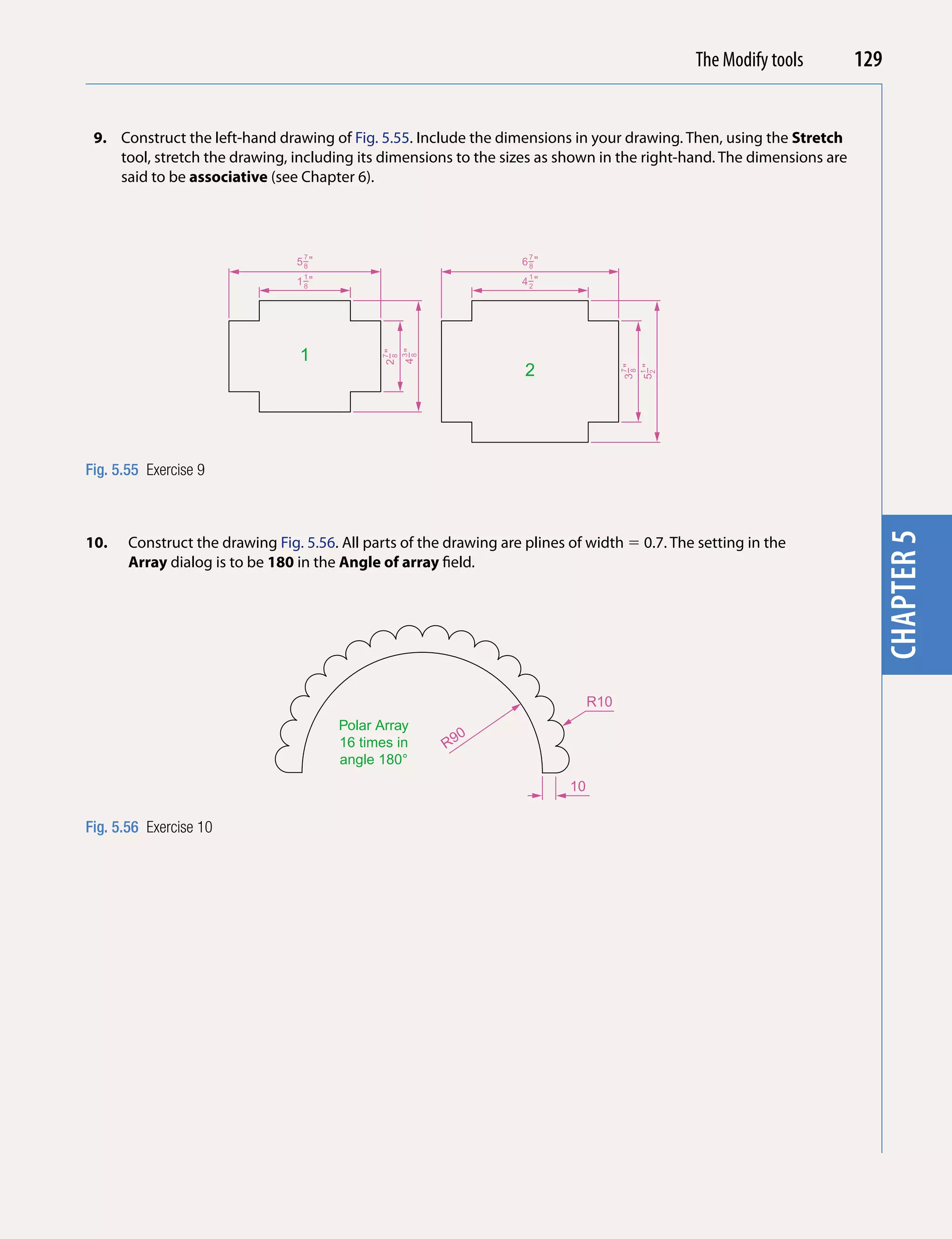 Introducing AutoCAD 2010
                                                                                                  The Modify tools    129


 9. Construct the left-hand drawing of Fig. 5.55. Include the dimensions in your drawing. Then, using the Stretch




                                                                                                                        chapter 1
    tool, stretch the drawing, including its dimensions to the sizes as shown in the right-hand. The dimensions are
    said to be associative (see Chapter 6).



                                  7                                  7
                                 5−"
                                  8                                 6−"
                                                                     8
                                  1                                  1
                                 1−"
                                  8                                 4−"
                                                                     2




                                 1

                                                    4−"
                                              2−"
                                                     3
                                                     8
                                               7
                                               8
                                                                     2




                                                                                       3−"
                                                                                             5−"
                                                                                        7
                                                                                        8
                                                                                              1
                                                                                              2
Fig. 5.55 Exercise 9




                                                                                                                        chapter 5
10.    Construct the drawing Fig. 5.56. All parts of the drawing are plines of width  0.7. The setting in the
       Array dialog is to be 180 in the Angle of array field.




                                                                                 R10
                                       Polar Array
                                                            0
                                       16 times in        R9
                                       angle 180°
                                                                            10

Fig. 5.56 Exercise 10
 