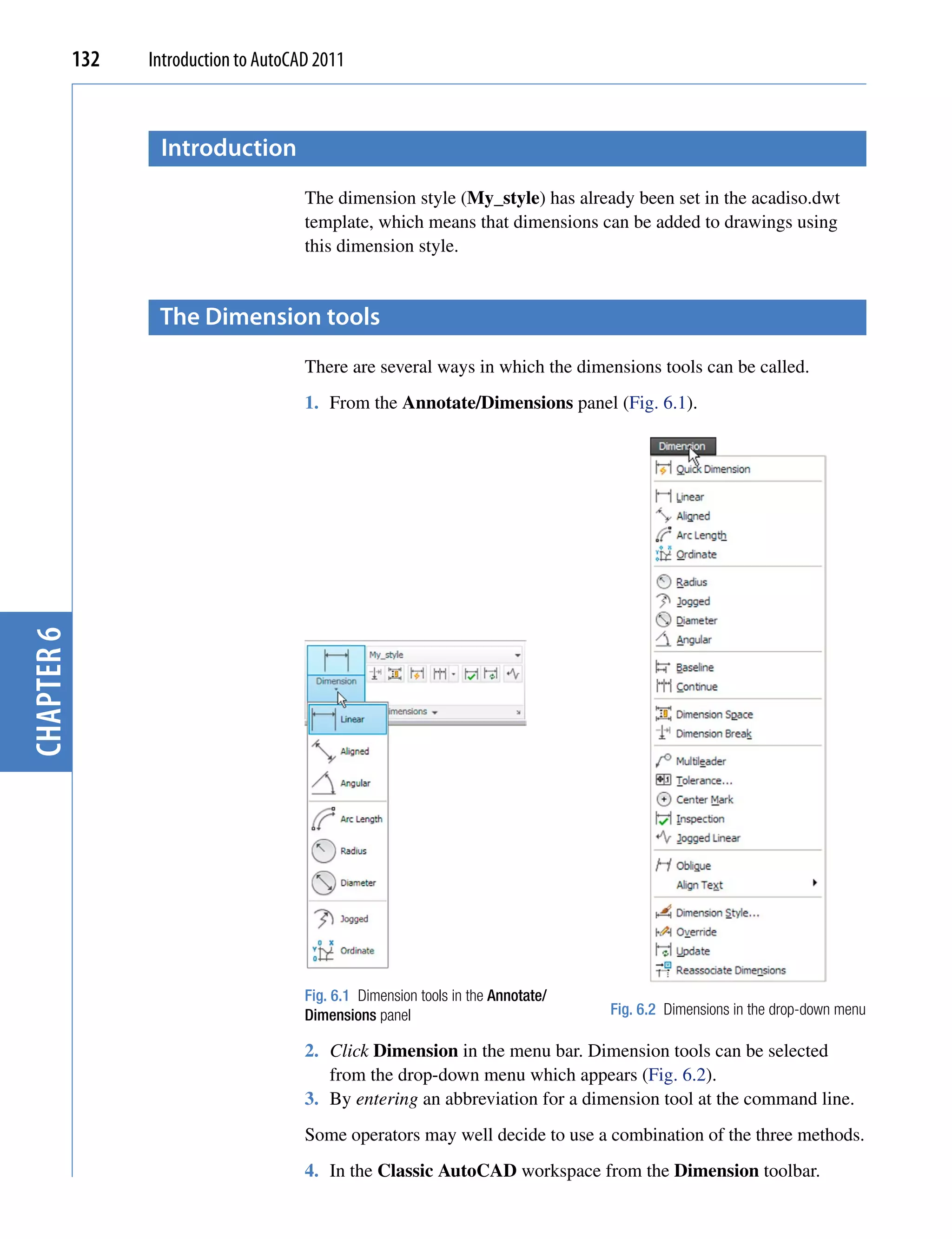 132   Introduction to AutoCAD 2011



                   introduction
                                        The dimension style (My_style) has already been set in the acadiso.dwt
                                        template, which means that dimensions can be added to drawings using
                                        this dimension style.


                   the Dimension tools
                                        There are several ways in which the dimensions tools can be called.
                                        1. From the Annotate/Dimensions panel (Fig. 6.1).
chapter 6




                                        Fig. 6.1 Dimension tools in the Annotate/
                                        Dimensions panel                            Fig. 6.2 Dimensions in the drop-down menu

                                        2. Click Dimension in the menu bar. Dimension tools can be selected
                                           from the drop-down menu which appears (Fig. 6.2).
                                        3. By entering an abbreviation for a dimension tool at the command line.
                                        Some operators may well decide to use a combination of the three methods.
                                        4. In the Classic AutoCAD workspace from the Dimension toolbar.
 