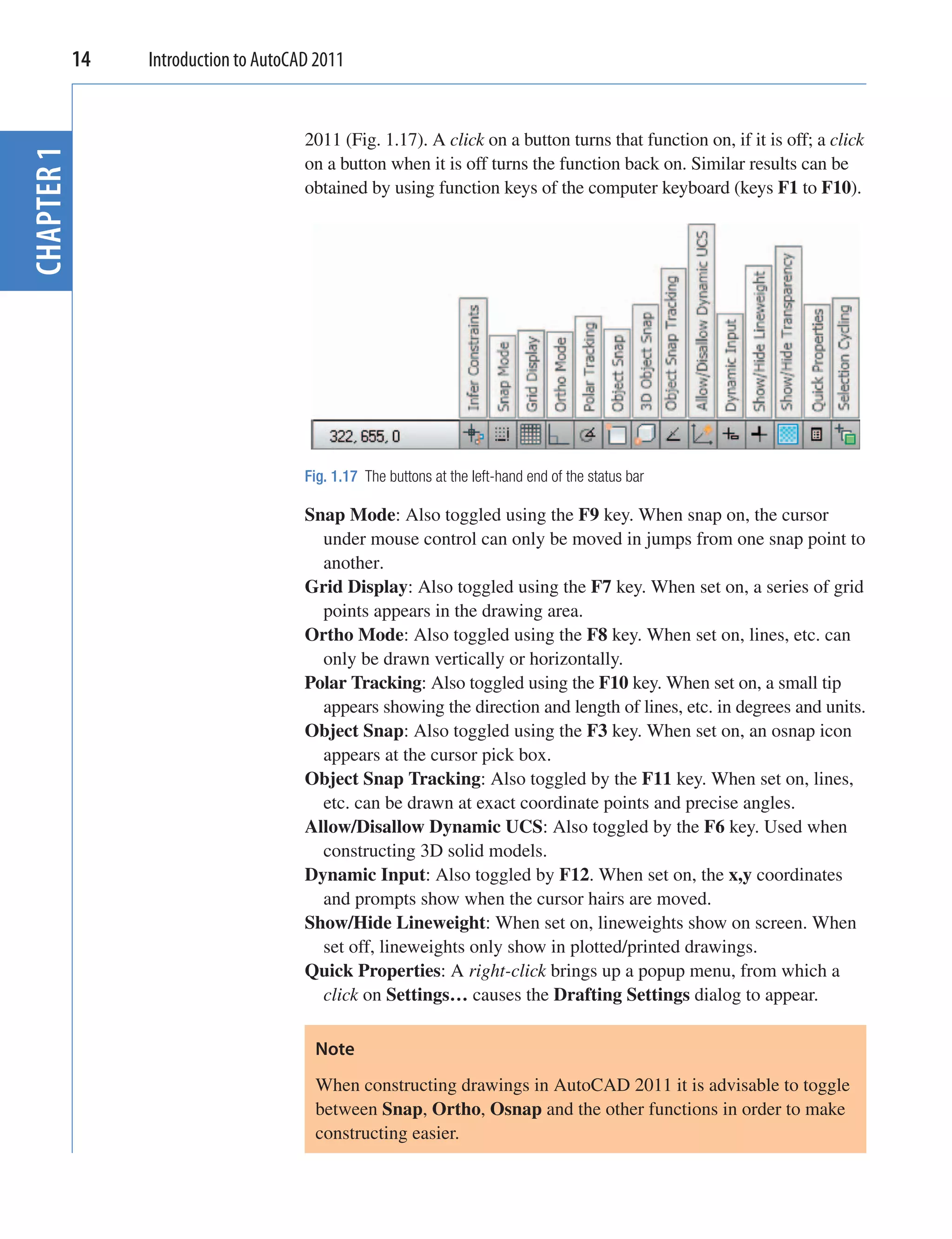 14   Introduction to AutoCAD 2011


                                   2011 (Fig. 1.17). A click on a button turns that function on, if it is off; a click
CHAPTER 1


                                   on a button when it is off turns the function back on. Similar results can be
                                   obtained by using function keys of the computer keyboard (keys F1 to F10).




                                   Fig. 1.17 The buttons at the left-hand end of the status bar

                                   Snap Mode: Also toggled using the F9 key. When snap on, the cursor
                                     under mouse control can only be moved in jumps from one snap point to
                                     another.
                                   Grid Display: Also toggled using the F7 key. When set on, a series of grid
                                     points appears in the drawing area.
                                   Ortho Mode: Also toggled using the F8 key. When set on, lines, etc. can
                                     only be drawn vertically or horizontally.
                                   Polar Tracking: Also toggled using the F10 key. When set on, a small tip
                                     appears showing the direction and length of lines, etc. in degrees and units.
                                   Object Snap: Also toggled using the F3 key. When set on, an osnap icon
                                     appears at the cursor pick box.
                                   Object Snap Tracking: Also toggled by the F11 key. When set on, lines,
                                     etc. can be drawn at exact coordinate points and precise angles.
                                   Allow/Disallow Dynamic UCS: Also toggled by the F6 key. Used when
                                     constructing 3D solid models.
                                   Dynamic Input: Also toggled by F12. When set on, the x,y coordinates
                                     and prompts show when the cursor hairs are moved.
                                   Show/Hide Lineweight: When set on, lineweights show on screen. When
                                     set off, lineweights only show in plotted/printed drawings.
                                   Quick Properties: A right-click brings up a popup menu, from which a
                                     click on Settings… causes the Drafting Settings dialog to appear.

                                    Note
                                    When constructing drawings in AutoCAD 2011 it is advisable to toggle
                                    between Snap, Ortho, Osnap and the other functions in order to make
                                    constructing easier.
 