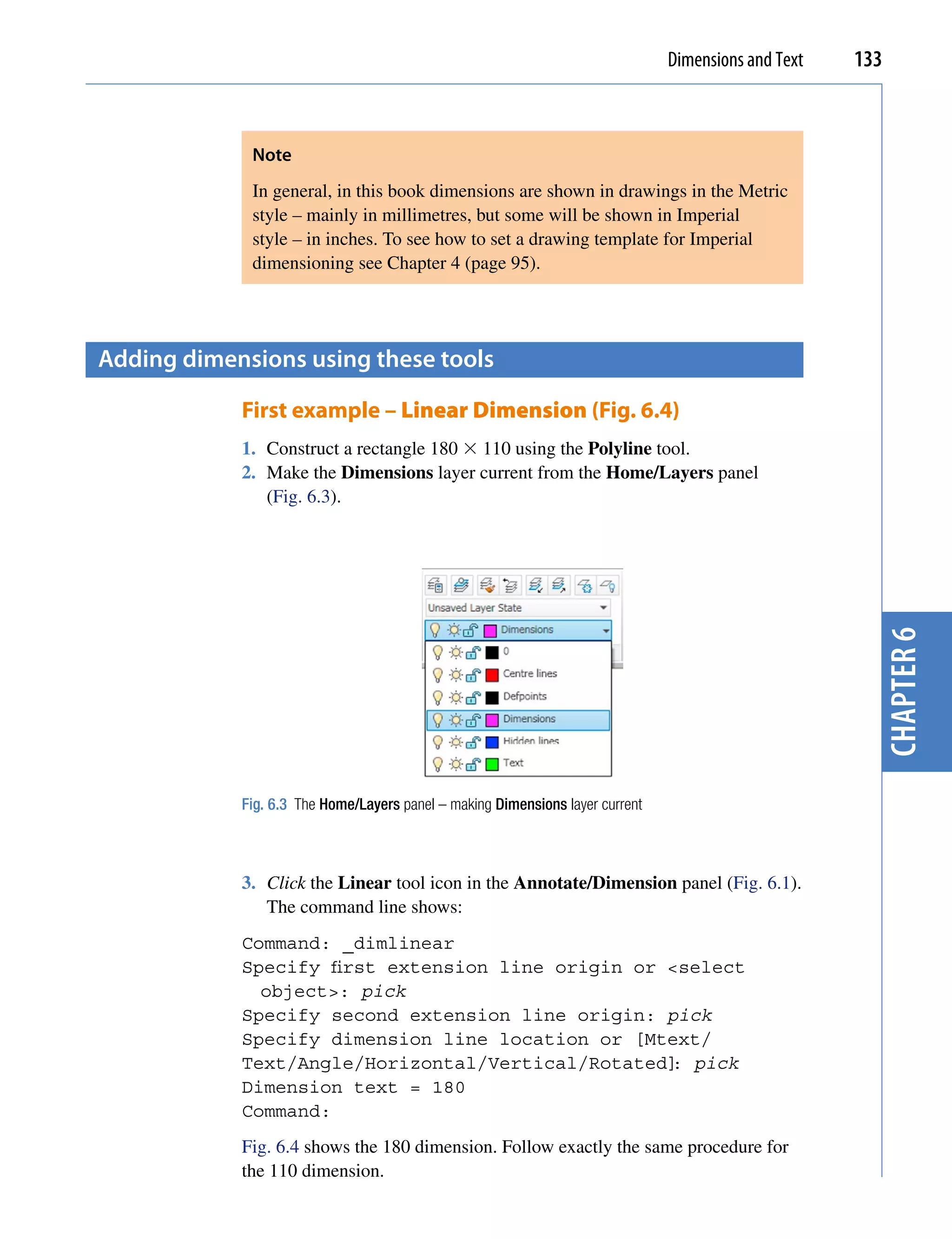 Dimensions and Text   133



             Note
             In general, in this book dimensions are shown in drawings in the Metric
             style – mainly in millimetres, but some will be shown in Imperial
             style – in inches. To see how to set a drawing template for Imperial
             dimensioning see Chapter 4 (page 95).




Adding dimensions using these tools

            First example – Linear Dimension (Fig. 6.4)
            1. Construct a rectangle 180  110 using the Polyline tool.
            2. Make the Dimensions layer current from the Home/Layers panel
               (Fig. 6.3).




                                                                                                       chapter 6
            Fig. 6.3 The Home/Layers panel – making Dimensions layer current



            3. Click the Linear tool icon in the Annotate/Dimension panel (Fig. 6.1).
               The command line shows:
            Command: _dimlinear
            Specify first extension line origin or <select
              object>: pick
            Specify second extension line origin: pick
            Specify dimension line location or [Mtext/
            Text/Angle/Horizontal/Vertical/Rotated] pick
                                                   :
            Dimension text = 180
            Command:
            Fig. 6.4 shows the 180 dimension. Follow exactly the same procedure for
            the 110 dimension.
 