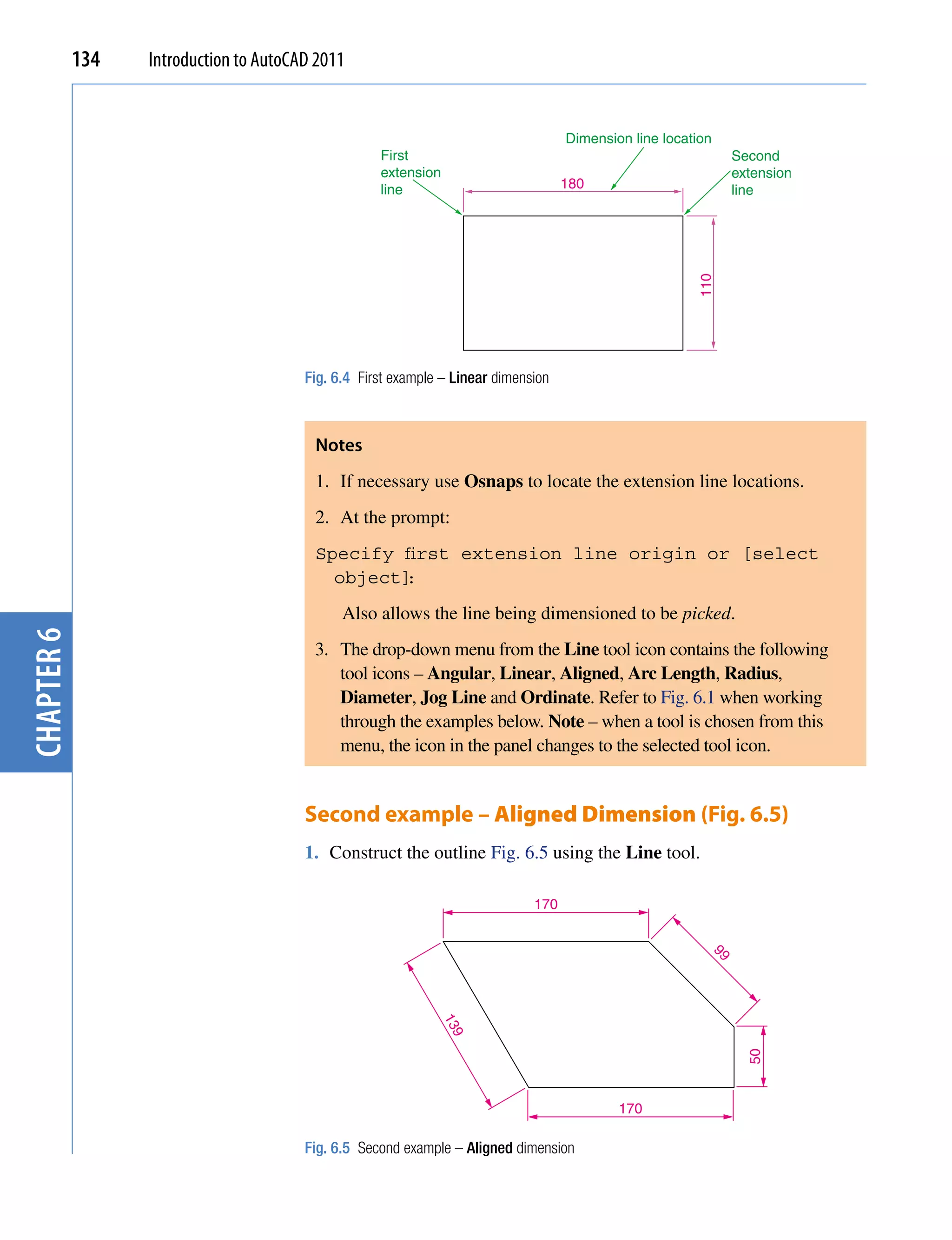 134   Introduction to AutoCAD 2011


                                                                                    Dimension line location
                                                    First                                                     Second
                                                    extension                                                 extension
                                                    line                            180                       line




                                                                                                        110
                                        Fig. 6.4 First example – Linear dimension



                                         Notes
                                         1. If necessary use Osnaps to locate the extension line locations.
                                         2. At the prompt:
                                         Specify first extension line origin or [select
                                           object]
                                                 :
                                              Also allows the line being dimensioned to be picked.
chapter 6




                                         3. The drop-down menu from the Line tool icon contains the following
                                            tool icons – Angular, Linear, Aligned, Arc Length, Radius,
                                            Diameter, Jog Line and Ordinate. Refer to Fig. 6.1 when working
                                            through the examples below. Note – when a tool is chosen from this
                                            menu, the icon in the panel changes to the selected tool icon.


                                        Second example – Aligned Dimension (Fig. 6.5)
                                        1. Construct the outline Fig. 6.5 using the Line tool.

                                                                              170
                                                                                                          99
                                                              13
                                                                9




                                                                                                                50




                                                                                            170

                                        Fig. 6.5 Second example – Aligned dimension
 