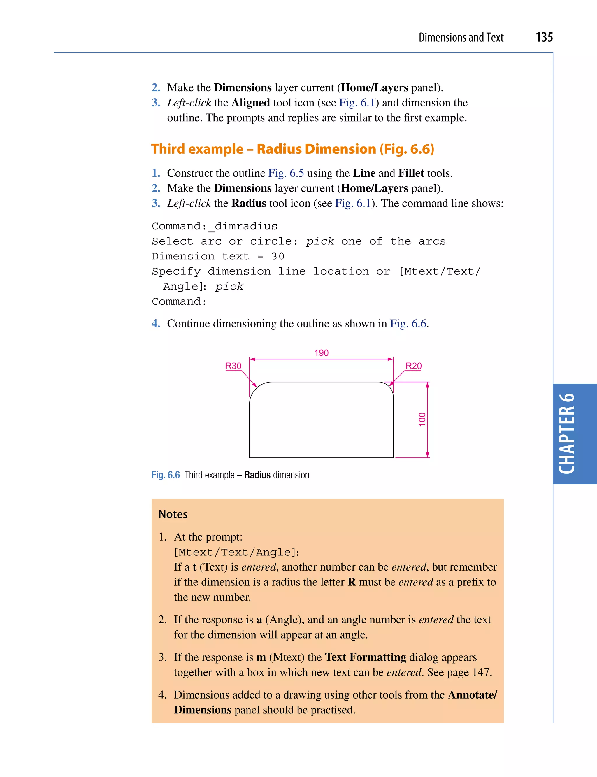 Dimensions and Text   135


2. Make the Dimensions layer current (Home/Layers panel).
3. Left-click the Aligned tool icon (see Fig. 6.1) and dimension the
   outline. The prompts and replies are similar to the first example.

Third example – Radius Dimension (Fig. 6.6)
1. Construct the outline Fig. 6.5 using the Line and Fillet tools.
2. Make the Dimensions layer current (Home/Layers panel).
3. Left-click the Radius tool icon (see Fig. 6.1). The command line shows:
Command:_dimradius
Select arc or circle: pick one of the arcs
Dimension text = 30
Specify dimension line location or [Mtext/Text/
  Angle] pick
       :
Command:
4. Continue dimensioning the outline as shown in Fig. 6.6.

                                            190
                   R30                                 R20




                                                                                  chapter 6
                                                          100




Fig. 6.6 Third example – Radius dimension


 Notes
 1. At the prompt:
    [Mtext/Text/Angle]          :
    If a t (Text) is entered, another number can be entered, but remember
    if the dimension is a radius the letter R must be entered as a prefix to
    the new number.
 2. If the response is a (Angle), and an angle number is entered the text
    for the dimension will appear at an angle.
 3. If the response is m (Mtext) the Text Formatting dialog appears
    together with a box in which new text can be entered. See page 147.
 4. Dimensions added to a drawing using other tools from the Annotate/
    Dimensions panel should be practised.
 